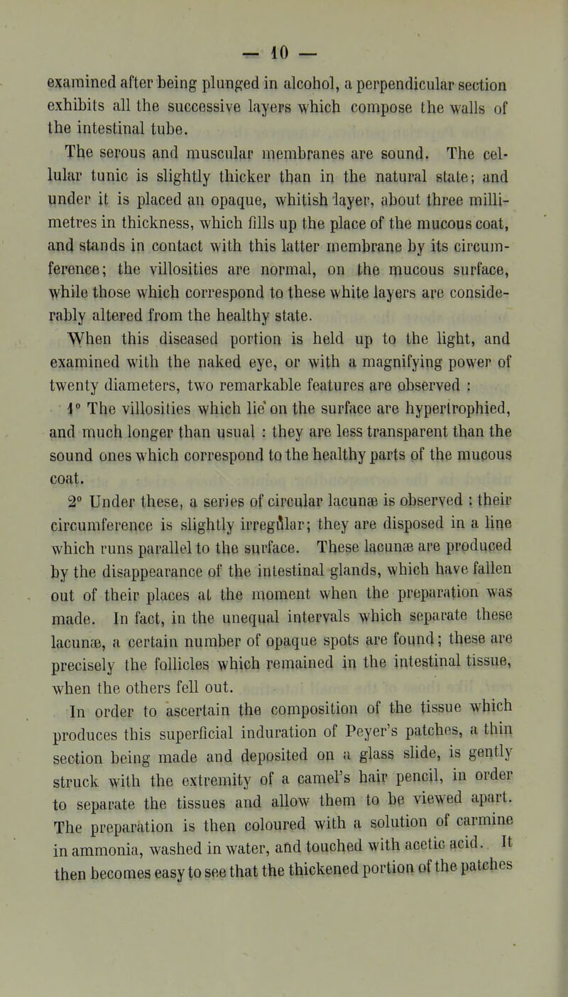 examined after being plunged in alcoiiol, a perpendicular section exhibits all the successive layers which compose the walls of the intestinal tube. The serous and muscular membranes are sound. The cel- lular tunic is slightly thicker than in the natural state; and under it is placed an opaque, whitish layer, about three milli- metres in thickness, which fdls up the place of the mucous coat, and stands in contact with this latter membrane by its circujn- ference; the villosities are normal, on the mucous surface, while those which correspond to these white layers are conside- rably altered from the healthy state. When this diseased portion is held up to the light, and examined with the naked eye, or with a magnifying power of twenty diameters, two remarkable features are observed : i° The villosities which lie on the surface are hypertrophied, and much longer than usual : they are less transparent than the sound ones which correspond to the healthy parts of the mupous coat. 2° Under these, a series of circular lacunae is observed : their circumference is slightly irregiilar; they are disposed in a line which runs parallel to the surface. These lacunte are produced by the disappearance of the intestinal glands, which have fallen out of their places at the moment when the preparation was made. In fact, in the unequal intervals which separate these lacuucB, a certain number of opaque spots are found; these are precisely the follicles which remained in the intestinal tissue, when the others fell out. In order to ascertain the composition of the tissue which produces this superficial induration of Peyer's patches, a tliin section being made and deposited on a glass slide, is gently struck with the extremity of a camel's hair pencil, in order to separate the tissues and allow them to be viewed apart. The preparation is then coloured with a solution of carmine in ammonia, washed in water, and touched with acetic acid. It then becomes easy to see that the thickened portion of the patches