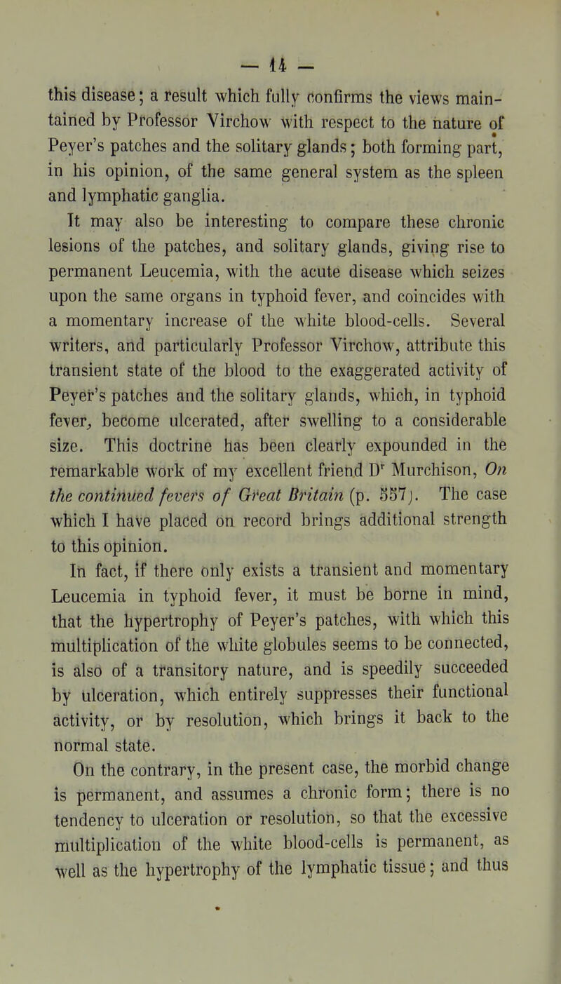 this disease; a result which fully confirms the views main- tained by Professor Virchow with respect to the iiature of Peyer's patches and the solitary glands; both forming part, in his opinion, of the same general system as the spleen and lymphatic ganglia. It may also be interesting to compare these chronic lesions of the patches, and solitary glands, giving rise to permanent Leucemia, with the acute disease which seizes upon the same organs in typhoid fever, and coincides with a momentary increase of the white blood-cells. Several writers, and particularly Professor Virchow, attribute this transient state of the blood to the exaggerated activity of Peyer's patches and the solitary glands, which, in typhoid fever^ become ulcerated, after swelling to a considerable size. This doctrine has been clearly expounded in the remarkable -Work of my excellent frieti.d D' Murchison, On the continued fevers of Gfeat Britain (p. S57j. The case which I have placed on record brings additional strength to this opinion. In fact, if there only exists a transient and momentary Leucemia in typhoid fever, it must be borne in mind, that the hypertrophy of Peyer's patches, with which this multiplication of the white globules seems to be connected, is also of a transitory nature, and is speedily succeeded by ulceration, which entirely suppresses their functional activity, or by resolution, which brings it back to the normal state. On the contrary, in the present case, the morbid change is permanent, and assumes a chronic form; there is no tendency to ulceration or resolution, so that the excessive multiplication of the white blood-cells is permanent, as well as the hypertrophy of the lymphatic tissue; and thus