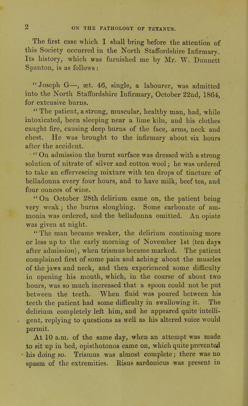 V The first case wliicli I shall bring before the attention of this Society occurred in the North Staffordshire Infirmary. Its history, which was furnished me by Mr. W. Dunnett Spanton, is as follows : ^'Joseph Gr—, set. 46, single, a labourer, was admitted into the North Stafi'ordshire Infirmary, October 22nd, 1864, for extensive burns.  The patient, a strong, muscular, healthy man, had, while intoxicated, been sleeping near a lime kiln, and his clothes caught fire, causing deep burns of the face, arms, neck and chest. He was brought to the infirmary about six hours after the accident. '  On admission the burnt surface was dressed with a strong solution of nitrate of silver and cotton wool; he was ordered to take an effervescing mixture with ten drops of tincture of belladonna every four hours, and to have milk, beef tea, and four ounces of wine. On October 28th delirium came on, the patient being very weak; the burns sloughing. Some carbonate of am- monia was ordered, and the belladonna omitted. An opiate was given at night.  The man became weaker, the delirium continuing more or less up to the early morning of November 1st (ten days after admission), when trismus became marked. The patient complained first of some pain and aching about the muscles of the jaws and neck, and then experienced some difficulty iu opening his mouth, which, in the course of about two hours, was so much increased that a spoon could not be put between the teeth. When fluid was poured between his teeth the patient had some difficulty in swallowing it. The delirium completely left him, and he appeared quite intelli- gent, replying to questions as well as his altered voice would permit. At 10 a.m. of the same day, when an attempt was made to sit up in bed, opisthotonos came on, which quite prevented - his doing so. Trismus was almost complete; there was no spasm of the extremities. Risus sardonicus was present in