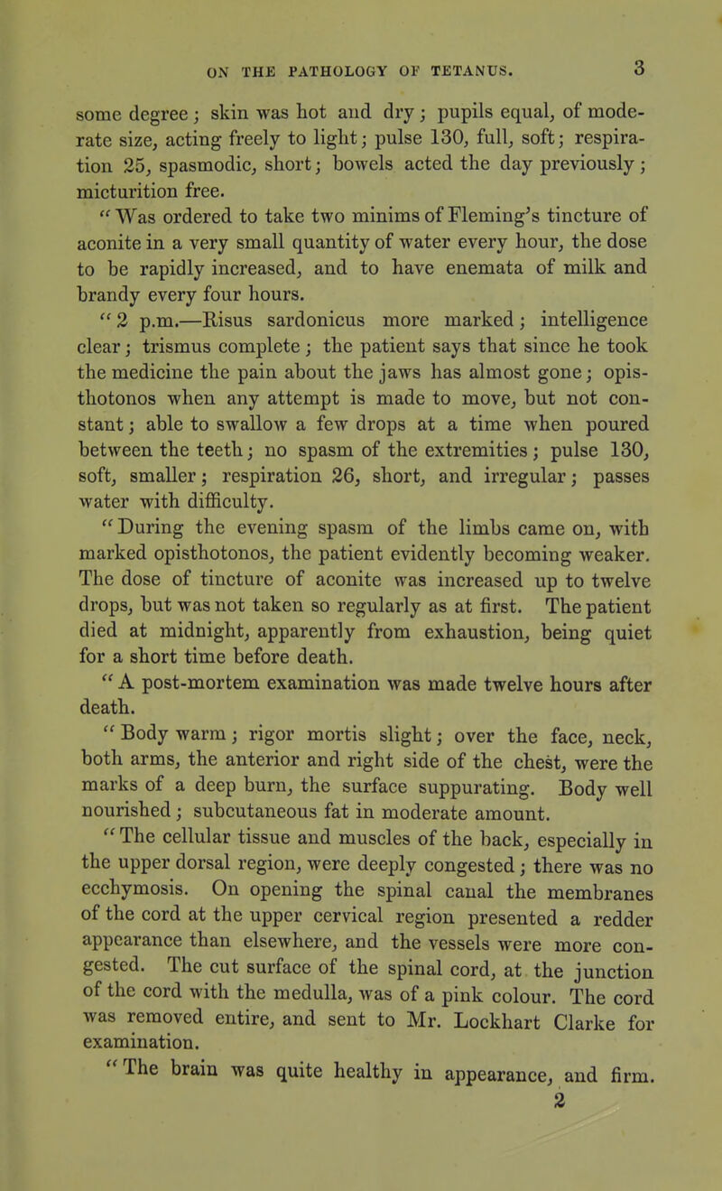 some degree ; skin was hot and dry ; pupils equal, of mode- rate size, acting freely to liglit; pulse 130, full, soft; respira- tion 25, spasmodic, short; bowels acted the day previously ; micturition free. Was ordered to take two minims of Fleming's tincture of aconite in a very small quantity of water every hour, the dose to be rapidly increased, and to have enemata of milk and brandy every four hours.  2 p.m.—Risus sardonicus more marked ; intelligence clear; trismus complete; the patient says that since he took the medicine the pain about the jaws has almost gone; opis- thotonos when any attempt is made to move, but not con- stant ; able to swallow a few drops at a time when poured between the teeth; no spasm of the extremities ; pulse 130, soft, smaller; respiration 26, short, and irregular; passes water with difficulty.  During the evening spasm of the limbs came on, with marked opisthotonos, the patient evidently becoming weaker. The dose of tincture of aconite was increased up to twelve drops, but was not taken so regularly as at first. The patient died at midnight, apparently from exhaustion, being quiet for a short time before death.  A post-mortem examination was made twelve hours after death.  Body warm; rigor mortis slight; over the face, neck, both arms, the anterior and right side of the chest, were the marks of a deep burn, the surface suppurating. Body well nourished; subcutaneous fat in moderate amount.  The cellular tissue and muscles of the back, especially in the upper dorsal region, were deeply congested; there was no ecchymosis. On opening the spinal canal the membranes of the cord at the upper cervical region presented a redder appearance than elsewhere, and the vessels were more con- gested. The cut surface of the spinal cord, at the junction of the cord with the medulla, was of a pink colour. The cord was removed entire, and sent to Mr. Lockhart Clarke for examination. The brain was quite healthy in appearance, and firm. 2