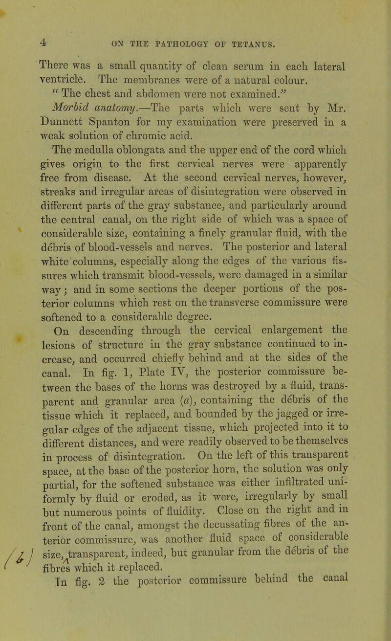 There was a small quantity of clean serum in each lateral ventricle. The membranes were of a natural colour.  The chest and abdomen were not examined.^' Morbid anatomy.—The parts Avhich were sent by Mr. Dunnett Spanton for my examination were preserved in a weak solution of chromic acid. The medulla oblongata and the upper end of the cord which gives origin to the first cervical nerves were apparently free from disease. At the second cervical nerves^ however^ streaks and irregular areas of disintegration were observed in different parts of the gray substance^ and particularly around the central canal^ on the right side of which was a space of considerable size, containing a finely granular fluid, with the debris of blood-vessels and nerves. The posterior and lateral white columns, especially along the edges of the various fis- sures which transmit blood-vessels, Avere damaged in a similar way; and in some sections the deeper portions of the pos- terior columns which rest on the transverse commissure were softened to a considerable degree. On descending through the cervical enlargement the lesions of structure in the gray substance continued to in- crease, and occurred chiefly behind and at the sides of the canal. In fig. 1, Plate IV, the posterior commissure be- tween the bases of the horns was destroyed by a fluid, trans- parent and granular area [a), containing the debris of the tissue which it replaced, and bounded by the jagged or irre- gular edges of the adjacent tissue, which projected into it to different distances, and were readily observed to be themselves in process of disintegration. On the left of this transparent space, at the base of the posterior horn, the solution was only partial, for the softened substance was either infiltrated uni- formly by fluid or eroded, as it were, irregularly by small but numerous points of fluidity. Close on the right and in front of the canal, amongst the decussating fibres of the an- terior commissure, was another fluid space of considerable size, transparent, indeed, but granular from the debris of the fibres which it replaced.