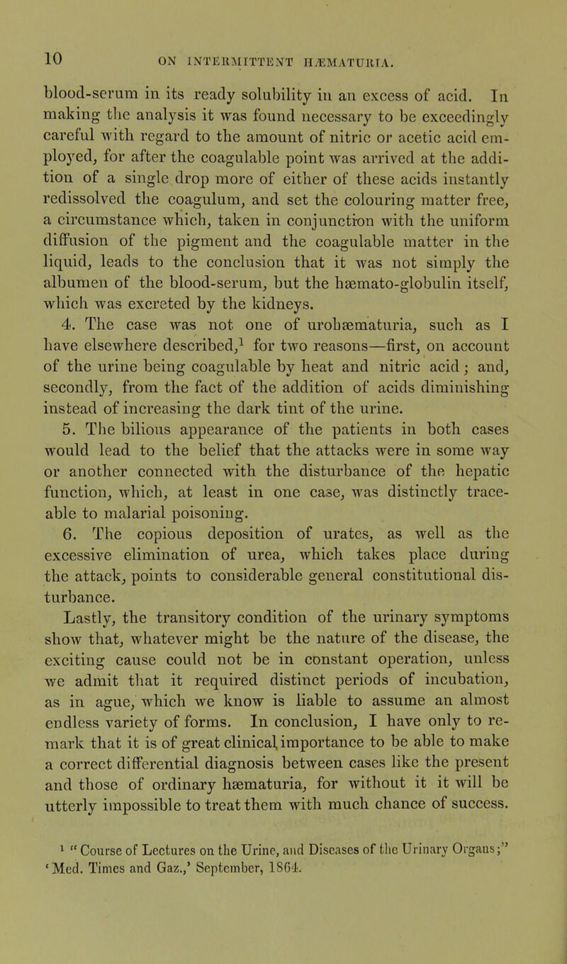 blood-serum in its ready solubility iu an excess of acid. In making tlic analysis it was found necessary to be exceedingly careful with regard to the amount of nitric or acetic acid em- ployed, for after the coagulable point was arrived at the addi- tion of a single drop more of either of these acids instantly redissolved the coagulum, and set the colouring matter free, a circumstance which, taken in conjuncti-on with the uniform diffusion of the pigment and the coagulable matter in the liquid, leads to the conclusion that it was not simply the albumen of the blood-serum, but the hsemato-globulin itself, which was excreted by the kidneys. 4. The case was not one of urobsematuria, such as I have elsewhere described,^ for two reasons—first, on account of the urine being coagulable by heat and nitric acid ; and, secondly, from the fact of the addition of acids diminishing instead of increasing the dark tint of the urine. 5. The bilious appearance of the patients in both cases would lead to the belief that the attacks were in some way or another connected with the disturbance of the hepatic function, which, at least in one case, was distinctly trace- able to malarial poisoning. 6. The copious deposition of urates, as well as the excessive elimination of urea, which takes place during the attack, points to considerable general constitutional dis- turbance. Lastly, the transitory condition of the urinary symptoms show that, whatever might be the nature of the disease, the exciting cause could not be in constant operation, unless we admit that it required distinct periods of incubation, as in ague, which we know is liable to assume an almost endless variety of forms. In conclusion, I have only to re- mark that it is of great clinical, importance to be able to make a correct differential diagnosis between cases like the present and those of ordinary hsematuria, for without it it will be utterly impossible to treat them with much chance of success. >  Course of Lectures on the Urine, and Diseases of tlie Urinary Organs; 'Med. Times and Gaz.,* September, 1864.