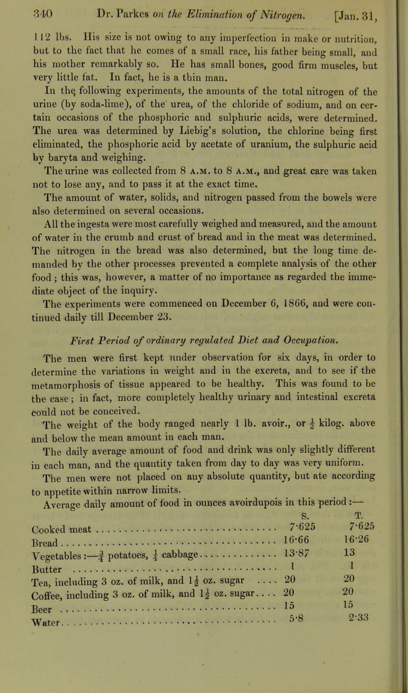 112 lbs. His size is not owing to any imperfection in make or nutrition, but to the fact that he comes of a small race, his father being small, and his mother remarkably so. He has small bones, good firm muscles, but very little fat. In fact, he is a thin man. In thq following experiments, the amounts of the total nitrogen of the urine (by soda-lime), of the urea, of the chloride of sodium, and on cer- tain occasions of the phosphoric and sulphuric acids, were determined. The urea was determined by Liebig's solution, the chlorine being first eliminated, the phosphoric acid by acetate of uranium, the sulphuric acid by baryta and weighing. The urine was collected from 8 a.m. to 8 a.m., and great care was taken not to lose any, and to pass it at the exact time. The amount of water, solids, and nitrogen passed from the bowels were also determined on several occasions. All the ingesta were most carefully weighed and measured, and the amount of water in the crumb and crust of bread and in the meat was determined. The nitrogen in the bread was also determined, but the long time de- manded by the other processes prevented a complete analysis of the other food ; this was, however, a matter of no importance as regarded the imme- diate object of the inquiry. The experiments were commenced on December 6, 1866, and were con- tinued daily till December 23. First Period of ordinary regulated Diet and Occupation. The men were first kept under observation for six days, in order to determine the variations in weight and in the excreta, and to see if the metamorphosis of tissue appeared to be healthy. This was found to be the case; in fact, more completely healthy urinary and intestinal excreta could not be conceived. The weight of the body ranged nearly 1 lb. avoir., or g kilog. above and below the mean amount in each man. The daily average amount of food and drink was only slightly different in each man, and the quantity taken from day to day was very uniform. The men were not placed on any absolute quantity, but ate according to appetite within narrow limits. Average daily amount of food in ounces avoirdupois in this period:— S. T. Cooked meat ' 7*625 7-625 Bread 16-66 16-26 Vegetables:—| potatoes, | cabbage 13-87 13 Butter I 1 Tea, including 3 oz. of milk, and 1| oz. sugar 20 20 Coffee, including 3 oz. of milk, and 1| oz. sugar 20 20 Beer 15 15