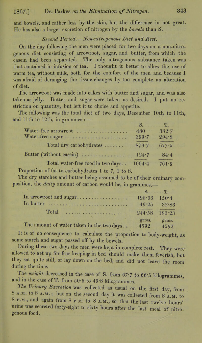 and bowels, and rather less by the skin, but the difference in not great. He has also a larger excretion of nitrogen by the bowels than S. Second Period.—Non-nitrogenous Diet and Rest. On the day following the men were placed for two days on a non-nitro- genous diet consisting of arrowroot, sugar, and butter, from which the casein had been separated. The only nitrogenous substance taken was that contained in infusion of tea. I thought it better to allow the use of warm tea, without milk, both for the comfort of the men and because I was afraid of deranging the tissue-changes by too complete an alteration of diet. The arrowroot was made into cakes with butter and sugar, and was also taken as jelly. Butter and sugar were taken as desired. I put no re- striction on quantity, but left it to choice and appetite. The following was the total diet of two days, December 10th to 11th, and 11th to 12th, in grammes :— S. T. Water-free arrowroot 480 382*7 Water-free sugar 399*7 294*8 Total dry carbohydrates 879*7 677*5 Butter (without casein) 124*7 84*4 Total water-free food in two days.. 1004*4 761 *9 Proportion of fat to carbohydrates 1 to 7, 1 to 8. The dry starches and butter being assumed to be of their ordinary com- position, the daily amount of carbon would be, in grammes,— S. T. In arrowroot and sugar 195*33 150*4 In butter 49-25 32*83 Total 244-58 183*23 grms. grms. The amount of water taken in the two days.. 4.592 4592 It is of no consequence to calculate the proportion to body-weight, as some starch and sugar passed off by the bowels. During these two days the men were kept in complete rest. They were allowed to get up for fear keepiug in bed should make them feverish, but they sat quite still, or lay down on the bed, and did not leave the room during the time. The weight decreased in the case of S. from 67*7 to 66*5 kilogrammes, and in the case of T. from 50-6 to 49-8 kilogrammes. The Urinary Excretion was collected as usual on the first day, from 8 A.M. to 8 A.M.; but on tlie second day it was collected from 8 a'.m. to 8 P.M., and again from 8 p.m. to 8 a.m., so that the last twelve hours' urme was secreted forty-eight to sixty hours after the last meal of nitro- genous food.