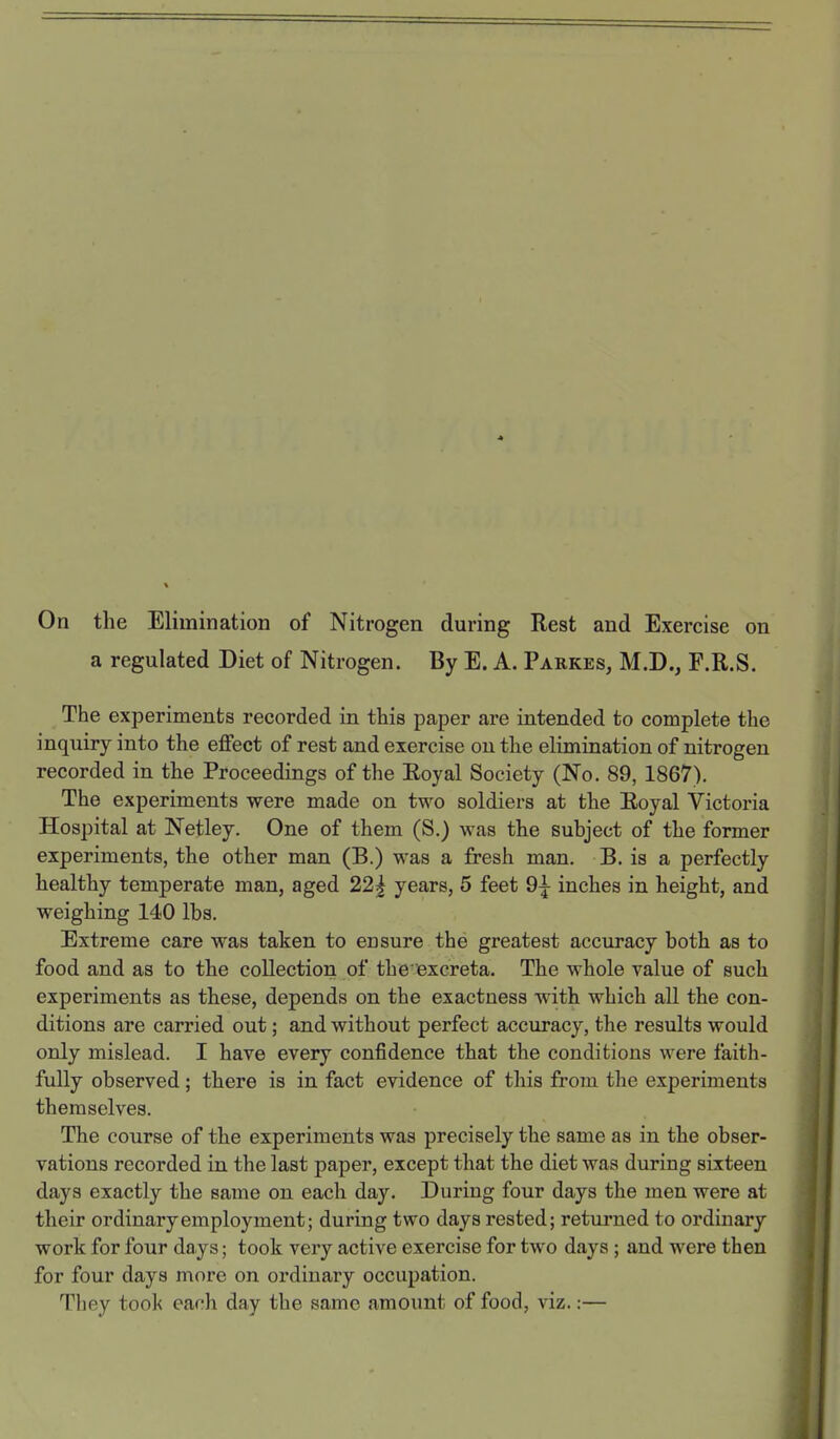 On the Elimination of Nitrogen during Rest and Exercise on a regulated Diet of Nitrogen. By E. A. Parkes, M.D., F.R.S. The experiments recorded in this paper are intended to complete the inquiry into the effect of rest and exercise on the elimination of nitrogen recorded in the Proceedings of the Eoyal Society (No. 89, 1867). The experiments were made on two soldiers at the Eoyal Victoria Hospital at Netley. One of them (S.) was the subject of the former experiments, the other man (B.) was a fresh man. B. is a perfectly healthy temperate man, aged 22| years, 5 feet 9^ inches in height, and weighing 140 lbs. Extreme care was taken to ensure the greatest accuracy both as to food and as to the collection of the excreta. The whole value of such experiments as these, depends on the exactness wdth which all the con- ditions are carried out; and without perfect accuracy, the results would only mislead. I have every confidence that the conditions were faith- fully observed; there is in fact evidence of this from the experiments themselves. The course of the experiments was precisely the same as in the obser- vations recorded in the last paper, except that the diet was during sixteen days exactly the same on each day. During four days the men were at their ordinary employment; during two days rested; returned to ordinary work for four days; took very active exercise for two days ; and were then for four days more on ordinary occupation. Tbey took each day the same amount of food, viz.:—