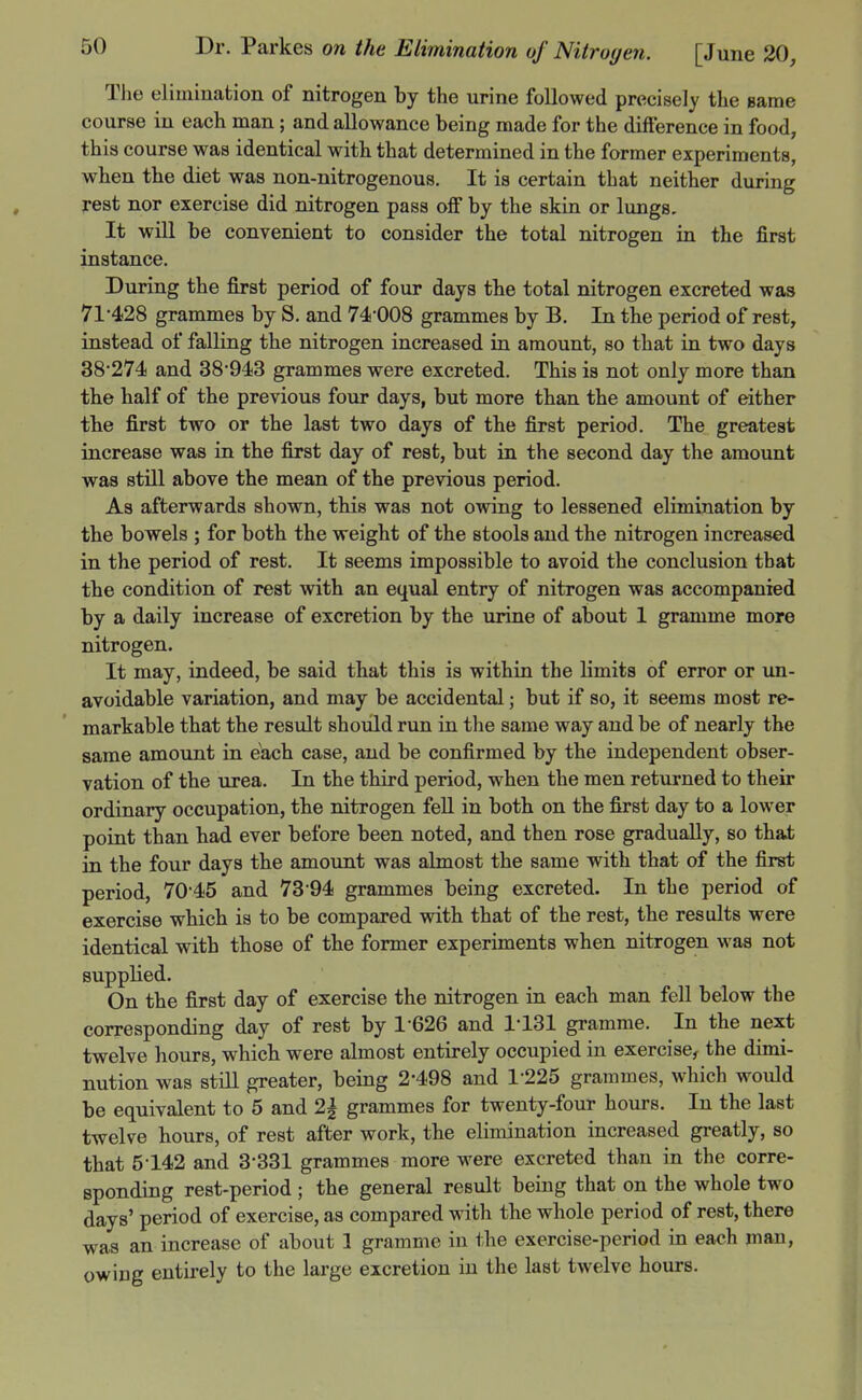 The elimination of nitrogen by the urine followed precisely the same course in each man; and allowance being made for the difference in food, this course was identical with that determined in the former experiments, when the diet was non-nitrogenous. It is certain that neither during rest nor exercise did nitrogen pass off by the skin or lungs. It will be convenient to consider the total nitrogen in the first instance. During the first period of four days the total nitrogen excreted was 71-428 grammes by S. and 74-008 grammes by B. In the period of rest, instead of falling the nitrogen increased in amount, so that in two days 38-274 and 38-943 grammes were excreted. This is not only more than the half of the previous four days, but more than the amount of either the first two or the last two days of the first period. The greatest increase was in the first day of rest, but in the second day the amount was still above the mean of the previous period. As afterwards shown, this was not owing to lessened elimination by the bowels ; for both the weight of the stools and the nitrogen increased in the period of rest. It seems impossible to avoid the conclusion that the condition of rest with an equal entry of nitrogen was accompanied by a daily increase of excretion by the urine of about 1 gramme more nitrogen. It may, indeed, be said that this is within the limits of error or un- avoidable variation, and may be accidental; but if so, it seems most re- markable that the result should run in the same way and be of nearly the same amount in each case, and be confirmed by the independent obser- vation of the urea. In the third period, when the men returned to their ordinary occupation, the nitrogen fell in both on the first day to a lower point than had ever before been noted, and then rose gradually, so that in the four days the amount was almost the same with that of the first period, 70-45 and 73-94 grammes being excreted. In the period of exercise which is to be compared with that of the rest, the results were identical with those of the former experiments when nitrogen was not supplied. On the first day of exercise the nitrogen ia each man fell below the corresponding day of rest by 1-626 and 1-131 gramme. In the next twelve hours, which were almost entirely occupied in exercise, the dimi- nution was stm greater, being 2-498 and 1-225 grammes, which would be equivalent to 5 and 2| grammes for twenty-four hours. In the last twelve hours, of rest after work, the elimination increased greatly, so that 5142 and 3*331 grammes more were excreted than in the corre- sponding rest-period ; the general result being that on the whole two days' period of exercise, as compared with the whole period of rest, there was an increase of about 1 gramme iu the exercise-period in each man, owing entirely to the large excretion in the last twelve hours.