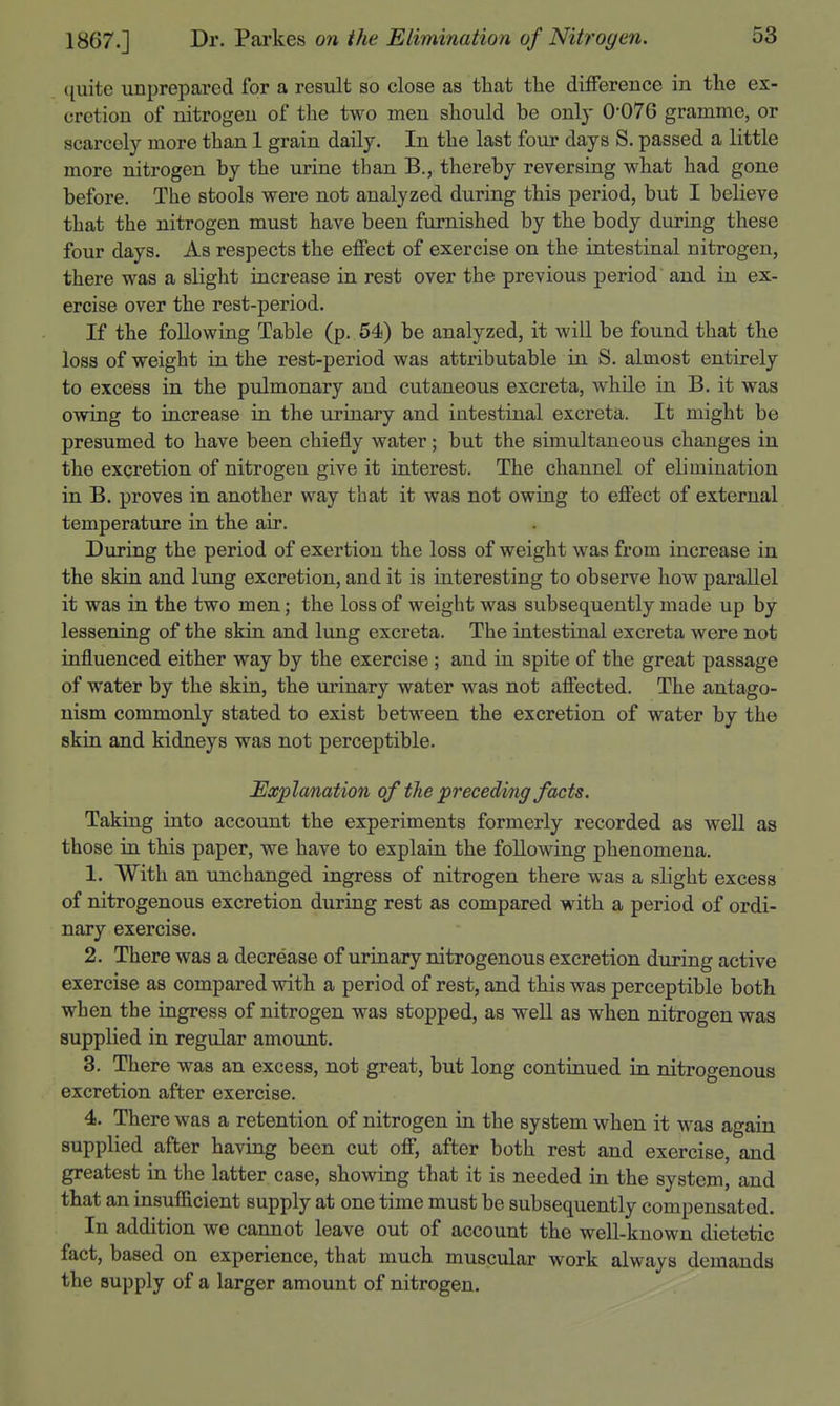 quite unprepared for a result so close as that the difference in the ex- cretion of nitrogen of the two men should be only 0*076 gramme, or scarcely more than 1 grain daily. In the last four days S. passed a little more nitrogen by the urine than B., thereby reversing what had gone before. The stools were not analyzed during this period, but I believe that the nitrogen must have been furnished by the body during these four days. As respects the effect of exercise on the intestinal nitrogen, there was a slight increase in rest over the previous period and in ex- ercise over the rest-period. If the following Table (p. 54) be analyzed, it will be found that the loss of weight in the rest-period was attributable in S. almost entirely to excess in the pulmonary and cutaneous excreta, while in B. it was owing to increase in the urinary and intestinal excreta. It might be presumed to have been chiefly water; but the simultaneous changes in the excretion of nitrogen give it interest. The channel of elimination in B. proves in another way that it was not owing to effect of external temperature in the air. During the period of exertion the loss of weight was from increase in the skin and lung excretion, and it is interesting to observe how parallel it was in the two men; the loss of weight was subsequently made up by lessening of the skin and lung excreta. The intestinal excreta were not influenced either way by the exercise; and in spite of the great passage of water by the skin, the urinary water was not affected. The antago- nism commonly stated to exist between the excretion of water by the skin and kidneys was not perceptible. Explanation of tJie preceding facts. Taking into account the experiments formerly recorded as well as those in this paper, we have to explain the following phenomena. 1. With an unchanged ingress of nitrogen there was a slight excess of nitrogenous excretion during rest as compared with a period of ordi- nary exercise. 2. There was a decrease of urinary nitrogenous excretion during active exercise as compared vdth a period of rest, and this was perceptible both when the ingress of nitrogen was stopped, as weU as when nitrogen was supplied in regular amount. 3. There was an excess, not great, but long continued in nitrogenous excretion after exercise. 4. There was a retention of nitrogen in the system when it was again supplied after having been cut off, after both rest and exercise, and greatest in the latter case, showing that it is needed in the system, and that an insufiicient supply at one time must be subsequently compensated. In addition we cannot leave out of account the well-known dietetic fact, based on experience, that much muscular work always demands the supply of a larger amount of nitrogen.