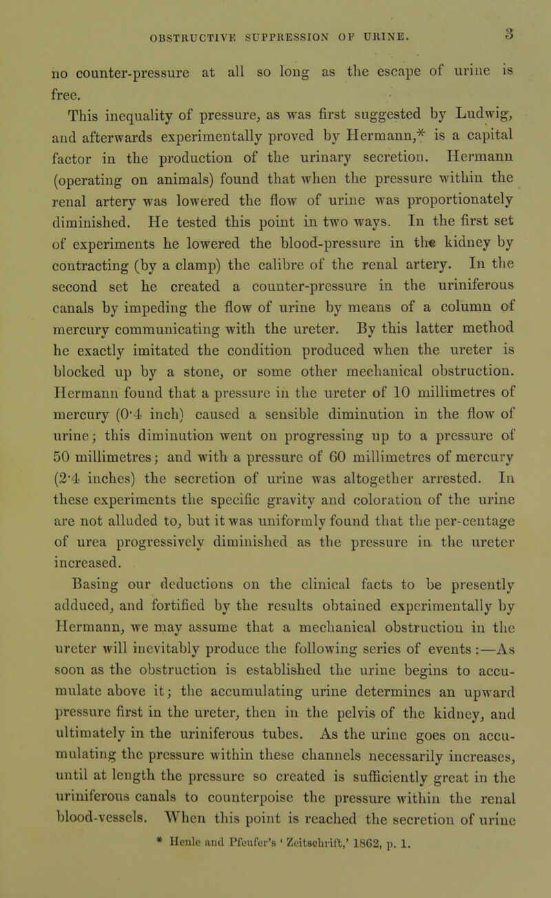 no counter-pressure at all so long as the escape of urine is free. This inequality of pressure, as was first suggested by Ludwig, and afterwards experimentally proved by Hermann,^ is a capital factor in the production of the urinary secretion. Hermann (operating on animals) found that when the pressure within the renal artery was lowered the flow of urine was proportionately diminished. He tested this point in two ways. In the first set of experiments he lowered the blood-pressure in tli* kidney by contracting (by a clamp) the calibre of the renal artery. In the second set he created a counter-pressure in the uriniferous canals by impeding the flow of urine by means of a column of mercury communicating with the ureter. By this latter method he exactly imitated the condition produced when the ureter is blocked up by a stone, or some other mechanical obstruction. Hermann found that a pressure in the ureter of 10 millimetres of mercury (0'4 inch) caused a sensible diminution in the flow of urine; this diminution went on progressing up to a pressure of 50 millimetres; and with a pressure of 60 millimetres of mercury (3'4 inches) the secretion of urine was altogether arrested. In these experiments the specific gravity and coloration of the urine are not alluded to, but it was uniformly found that the per-centage of urea progressively diminished as the pressure in the ureter increased. Basing our deductions on the clinical facts to be presently adduced, and fortified by the results obtained experimentally by Hermann, we may assume that a mechanical obstruction in the ureter will inevitably produce the following series of events :—As soon as the obstruction is established the urine begins to accu- mulate above it; the accumulating urine determines an upward pressure first in the ureter, then in the pelvis of the kidney, and ultimately in the uriniferous tubes. As the urine goes on accu- mulating the pressure within these channels necessarily increases, until at length the pressure so created is sufficiently great in the uriniferous canals to counterpoise the pressure within the renal blood-vessels. When this point is reached the secretion of urine * Henle and Pfeufer's ' Zeitsclirift,' 1862, p. 1.