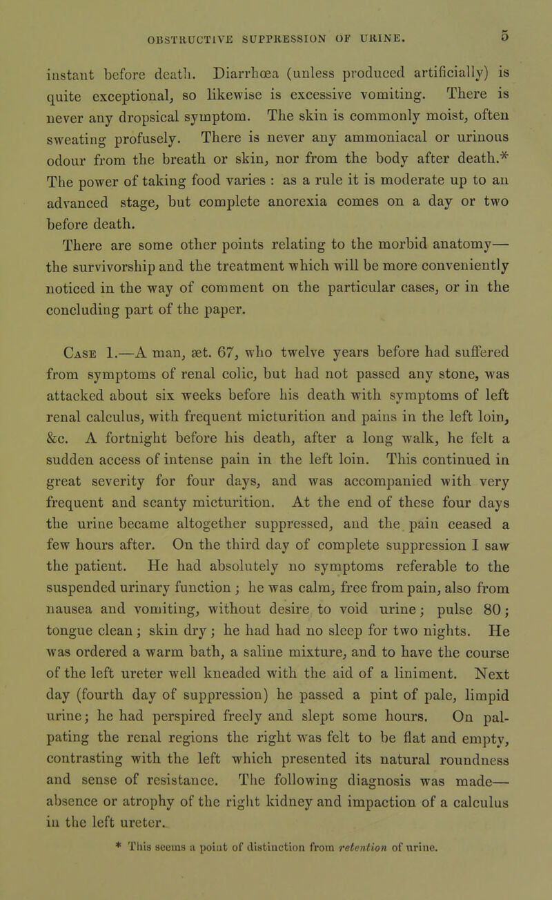 instant before death. Diarrhoea (unless produced artificially) is quite exceptional, so likewise is excessive vomiting. There is never any dropsical symptom. The skin is commonly moist, often sweating profusely. There is never any ammoniacal or urinous odour from the breathi or skin, nor from the body after death.* The power of taking food varies : as a rule it is moderate up to an advanced stage, but complete anorexia comes on a day or two before death. There are some other points relating to the morbid anatomy— the survivorship and the treatment which will be more conveniently noticed in the way of comment on the particular cases, or in the concluding part of the paper. Case 1.—A man, set. 67, who twelve years before had suffered from symptoms of renal colic, but had not passed any stone, was attacked about six weeks before his death with symptoms of left renal calculus, with frequent micturition and pains in the left loin, &c. A fortnight before his death, after a long walk, he felt a sudden access of intense pain in the left loin. This continued in great severity for four days, and was accompanied with very frequent and scanty micturition. At the end of these four days the urine became altogether suppressed, and the pain ceased a few hours after. On the third day of complete suppression I saw the patient. He had absolutely no symptoms referable to the suspended urinary function; he was calm, free from pain, also from nausea and vomiting, without desire to void urine; pulse 80; tongue clean; skin dry; he had had no sleep for two nights. He was ordered a warm bath, a saline mixture, and to have the course of the left ureter well kneaded with the aid of a liniment. Next day (fourth day of suppression) he passed a pint of pale, limpid urine; he had perspired freely and slept some hours. On pal- pating the renal regions the right w^as felt to be flat and empty, contrasting with the left which presented its natural roundness and sense of resistance. The following diagnosis was made— absence or atrophy of the right kidney and impaction of a calculus iu the left ureter. * This seems a point of distinction from retention of urino.