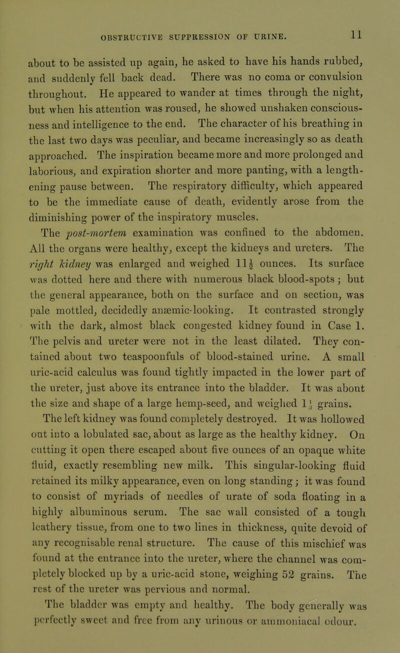 about to be assisted up again, he asked to have his hands rubbed, and suddenly fell back dead. There was no coma or convulsion throughout. He appeared to wander at times through the night, but when his attention was roused, he showed unshaken conscious- ness and intelligence to the end. The character of his breathing in the last two days was peculiar, and became increasingly so as death approached. The inspiration became more and more prolonged and laborious, and expiration shorter and more panting, with a length- ening pause between. The respiratory difficulty, which appeared to be the immediate cause of death, evidently arose from the diminishing power of the inspiratory muscles. The post-mortem examination was confined to the abdomen. All the organs were healthy, except the kidneys and ureters. The right kidney was enlarged and weighed 111 ounces. Its surface was dotted here and there with numerous black blood-spots; but the general appearance, both on the surface and on section, was pale mottled, decidedly ansemic-looking. It contrasted strongly with the dark, almost black congested kidney found in Case 1. The pelvis and ureter were not in the least dilated. They con- tained about two teaspoonfuls of blood-stained urine. A small uric-acid calculus was found tightly impacted in the lower part of the ureter, just above its entrance into the bladder. It was about the size and shape of a large hemp-seed, and weighed 11 grains. The left kidney was found completely destroyed. It was hollowed out into a lobulated sac^ about as large as the healthy kidney. On cutting it open there escaped about five ounces of an opaque white fiuid, exactly resembling new milk. This singular-looking fluid retained its milky appearance, even on long standing; it was found to consist of myriads of needles of urate of soda floating in a highly albuminous serum. The sac wall consisted of a tough leathery tissue, from one to two lines in thickness, quite devoid of any recognisable renal structure. The cause of this mischief was found at the entrance into the ureter, where the channel was com- pletely blocked up by a uric-acid stone, weighing 52 grains. The rest of the ureter was pervious and normal. The bladder was empty and healthy. The body generally was perfectly sweet and free from any urinous or annnoniacal odour.