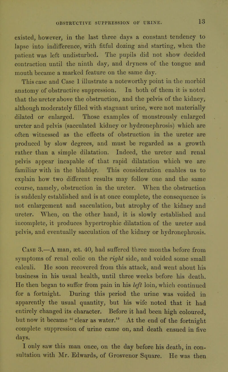 existed, however, in the last tliree days a constant tendency to lapse into indifference, with fitful dozing and starting, when the patient was left undisturbed. The pupils did not show decided contraction until the ninth day, and dryness of the tongue and mouth became a marked feature on the same day. This case and Case 1 illustrate a noteworthy point in the morbid anatomy of obstructive suppression. In both of them it is noted that the ureter above the obstruction, and the pelvis of the kidney, although moderately filled with stagnant urine, were not materially dilated or enlarged. Those examples of monstrously enlarged ureter and pelvis (sacculated kidney or hydronephrosis) which are often witnessed as the efifects of obstruction in the ureter are produced by slow degrees, and must be regarded as a growth rather than a simple dilatation. Indeed, the ureter and renal pelvis appear incapable of that rapid dilatation which we are familiar with in the bladder. This consideration enables us to explain how two difi'erent results may follow one and the same course, namely, obstruction in the ureter. When the obstruction is suddenly established and is at once complete, the consequence is not enlargement and sacculation, but atrophy of the kidney and ureter. When, on the other hand, it is slowly established and incomplete, it produces hypertrophic dilatation of the ureter and pelvis, and eventually sacculation of the kidney or hydronephrosis. Case 3.—A man, set. 40, had sufiiered tliree months before from symptoms of renal colic on the right side, and voided some small calculi. He soon recovered from this attack, and went about his business in his usual health, until three weeks before his death. He then began to sufi'er from pain in his left loin, which continued for a fortnight. During this period the urine was voided in apparently the usual quantity, but his wife noted that it had entirely changed its character. Before it had been high coloured, but now it became  clear as water. At the end of the fortnight complete suppression of urine came on, and death ensued in five days. I only saw this man once, on the day before his death, in con- sultation with Mr. Edwards, of Grosvenor Square. He was then