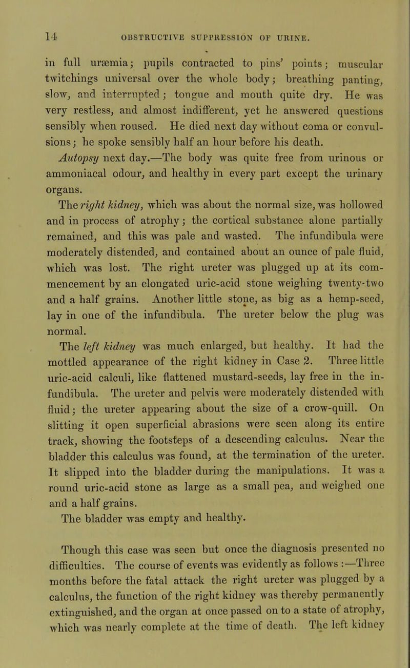 ill full uraemia; pupils contracted to pins' points; muscular twitchings universal over the whole body; breathing panting, sloWj and interrupted; tongue and mouth quite dry. He was very restless, and almost indiflFerent, yet he answered questions sensibly when roused. He died next day without coma or convul- sions; he spoke sensibly half an hour before his death. Autopsy next day.—The body was quite free from urinous or ammoniacal odour, and healthy in every part except the urinary organs. The right kidney, which was about the normal size, was hollowed and in process of atrophy; the cortical substance alone partially remained, and this was pale and wasted. The infundibula were moderately distended, and contained about an ounce of pale fluid, which was lost. The right ureter was plugged up at its com- mencement by an elongated uric-acid stone weighing twenty-two and a half grains. Another little stone, as big as a hemp-seed, lay in one of the infundibula. The ureter below the plug was normal. The left kidney was much enlarged, but healthy. It had the mottled appearance of the right kidney in Case 3. Three little uric-acid calculi, like flattened mustard-seeds, lay free in the in- fundibula. The ureter and pelvis were moderately distended with fluid; the ureter appearing about the size of a crow-quill. On slitting it open superficial abrasions were seen along its entire track, showing the footsteps of a descending calculus. Near the bladder this calculus was found, at the termination of the ureter. It slipped into the bladder during the manipulations. It was a round uric-acid stone as large as a small pea, and weighed one and a half grains. The bladder was empty and healthy. Though this case was seen but once the diagnosis presented no difficulties. The course of events was evidently as follows :—Tliree months before the fatal attack the right ureter was plugged by a calculus, the function of the right kidney was thereby permanently extinguished, and the organ at once passed on to a state of atrophy, which was nearly complete at the time of death. The left kidney