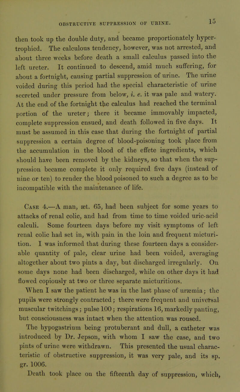 then took up the double duty, and became proportionately hyper- trophied. The calculous tendency, however, was not arrested, and about three weeks before death a small calculus passed into the left ureter. It continued to descend, amid much suffering, for about a fortnight, causing partial suppression of urine. The urine voided during this period had the special characteristic of urine secreted under pressure from below, i. e. it was pale and watery. At the end of the fortnight the calculus had reached the terminal portion of the ureter; there it became immovably impacted, complete suppression ensued, and death followed in five days. It must be assumed in this case that during the fortnight of partial suppression a certain degree of blood-poisoning took place from the accumulation in the blood of the effete ingredients, which should have been removed by the kidneys, so that when the sup- pression became complete it only required five days (instead of nine or ten) to render the blood poisoned to such a degree as to be incompatible with the maintenance of life. Case 4.—A man, set. 65, had been subject for some years to attacks of renal colic, and had from time to time voided uric-acid calculi. Some fourteen days before my visit symptoms of left renal colic had set in, -with pain in the loin and frequent micturi- tion. I was informed that during these fourteen days a consider- able quantity of pale, clear urine had been voided, averaging altogether about two pints a day, but discharged irregularly. On some days none had been discharged, while on other days it had flowed copiously at two or three separate micturitions. When I saw the patient he was in the last phase of ursemia; the pupils were strongly contracted; there were frequent and universal muscular twitchings; pulse 100; respirations 16, markedly panting, but consciousness was intact when the attention was roused. The hypogastrium being protuberant and dull, a catheter was introduced by Dr. Jepson, with whom I saw the case, and two pints of urine were withdrawn. This presented the usual charac- teristic of obstructive suppression, it was very pale, and its sp. gr. 1006. Death took place on the fifteenth day of suppression, which,