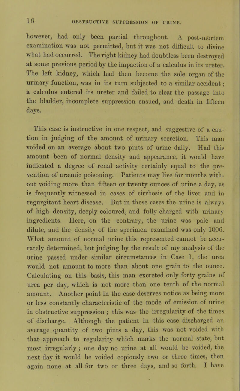 however^ had only been partial throughout. A post-mortem examination was not permitted, but it was not difficult to divine what had occurred. The right kidney had doubtless been destroyed at some previous period by the impaction of a calculus in its ureter. The left kidney, which had then become the sole organ of the urinary function, was in its turn subjected to a similar accident; a calculus entered its ureter and failed to clear the passage into the bladder, incomplete suppression ensued, and death in fifteen days. This case is instructive in one respect, and suggestive of a cau- tion in judging of the amount of urinary secretion. This man voided on an average about two pints of urine daily. Had this amount been of normal density and appearance, it would have indicated a degree of renal activity certainly equal to the pre- vention of ursemic poisoning. Patients may live for months with- out voiding more than fifteen or twenty ounces of urine a day, as is frequently witnessed in cases of cirrhosis of the liver and in regurgitant heart disease. But in these cases the urine is always of high density, deeply coloured, and fully charged with urinary ingredients. Here, on the contrary, the urine was pale and dilute, and the density of the specimen examined was only 1006. What amount of normal urine this represented cannot be accu- rately determined, but judging by the result of my analysis of the urine passed under similar circumstances in Case 1, the urea would not amount to more than about one grain to the ounce. Calculating on this basis, this man excreted only forty grains of urea per day, which is not more than one tenth of the normal amount. Another point in the case deserves notice as being more or less constantly characteristic of the mode of emission of urine in obstructive suppression ; this was the irregularity of the times of discharge. Although the patient in this case discharged an average quantity of two pints a day, this was not voided with that approach to regularity which marks the normal state, but most irregularly; one day no urine at all would be voided, the next day it would be voided copiously two or three times, then again none at all for two or three days, and so forth. I have