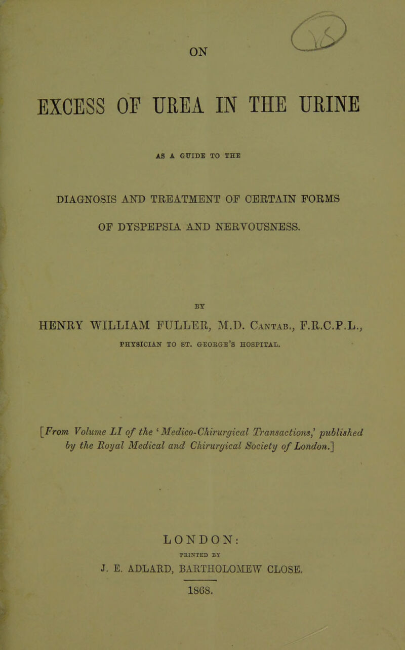 EXCESS OP UREA IN THE URINE AS A GUIDB TO THE DIAGNOSIS AND TREATMENT OF CERTAIN FORMS OF DYSPEPSIA AND NERVOUSNESS. HENRY WILLIAM FULLER, M.D. Cantab., F.R.C.P.L., PHYSICIAN TO ST. GEOBGB'S HOSPITAI-. [^From Volume LI of the ^Medico-Chirurgical Transactions' published by the Royal Medical and Chirurgical Society of London.] LONDON: FEINTED BY J. E. ADLARD, BxiRTHOLOMEW CLOSE. 18G8.