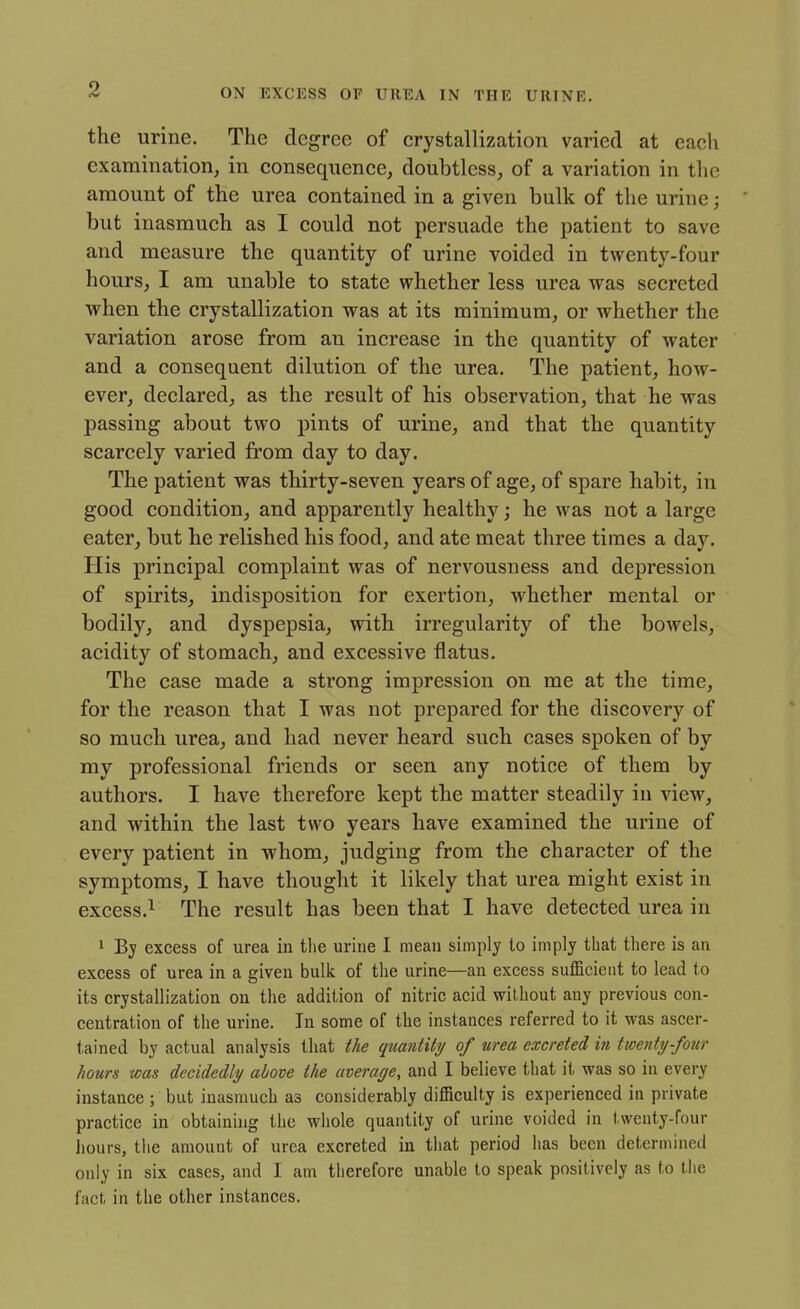 the urine. The degree of crystallization varied at each examination, in consequence, doubtless, of a variation in the amount of the urea contained in a given bulk of the urine; but inasmuch as I could not persuade the patient to save and measure the quantity of urine voided in twenty-four hours, I am unable to state whether less urea was secreted when the crystallization was at its minimum, or whether the variation arose from an increase in the quantity of water and a consequent dilution of the urea. The patient, how- ever, declared, as the result of his observation, that he was passing about two pints of urine, and that the quantity scarcely varied from day to day. The patient was thirty-seven years of age, of spare habit, in good condition, and apparently healthy; he was not a large eater, but he relished his food, and ate meat three times a day. His principal complaint was of nervousness and depression of spirits, indisposition for exertion, whether mental or bodily, and dyspepsia, with irregularity of the bowels, acidity of stomach, and excessive flatus. The case made a strong impression on me at the time, for the reason that I was not prepared for the discovery of so much urea, and had never heard such cases spoken of by my professional friends or seen any notice of them by authors. I have therefore kept the matter steadily in view, and within the last two years have examined the urine of every patient in whom, judging from the character of the symptoms, I have thought it likely that urea might exist in excess.^ The result has been that I have detected urea in 1 By excess of urea in the urine I mean simply to imply that there is an excess of urea in a given bulk of the urine—an excess sufficient to lead to its crystallization on the addition of nitric acid without any previous con- centration of the urine. In some of the instances referred to it was ascer- tained by actual analysis that tie quantity of urea excreted in twenty-four hours was decidedly above the average, and I believe that it was so in every instance ; but inasmuch as considerably difficulty is experienced in private practice in obtaining the whole quantity of urine voided in twenty-four hours, the amount of urea excreted in that period has been determined only in six cases, and I am therefore unable to speak positively as to the fact in the other instances.