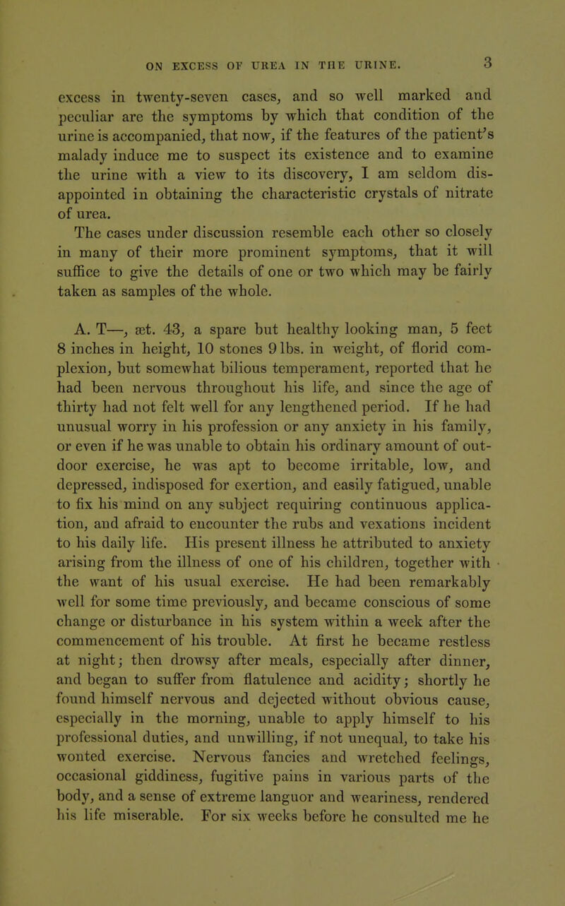 3 excess in twenty-seven cases^ and so well marked and peculiar are the symptoms by which that condition of the urine is accompanied, that now, if the features of the patient's malady induce me to suspect its existence and to examine the urine with a view to its discovery, 1 am seldom dis- appointed in obtaining the characteristic crystals of nitrate of urea. The cases under discussion resemble each other so closely in many of their more prominent symptoms, that it will suffice to give the details of one or two which may be fairly taken as samples of the whole. A. T—, set. 43, a spare but healthy looking man, 5 feet 8 inches in height, 10 stones 9 lbs. in weight, of florid com- plexion, but somewhat bilious temperament, reported that he had been nervous throughout his life, and since the age of thirty had not felt well for any lengthened period. If he had unusual worry in his profession or any anxiety in his family, or even if he was unable to obtain his ordinary amount of out- door exercise, he was apt to become irritable, low, and depressed, indisposed for exertion, and easily fatigued, unable to fix his mind on any subject requiring continuous applica- tion, and afraid to encounter the rubs and vexations incident to his daily life. His present illness he attributed to anxiety arising from the illness of one of his children, together with the want of his usual exercise. He had been remarkably well for some time previously, and became conscious of some change or disturbance in his system within a week after the commencement of his trouble. At first he became restless at night; then drowsy after meals, especially after dinner, and began to sufi'er from flatulence and acidity; shortly he found himself nervous and dejected without obvious cause, especially in the morning, unable to apply himself to his professional duties, and unwilling, if not unequal, to take his wonted exercise. Nervous fancies and wretched feelings, occasional giddiness, fugitive pains in various parts of the body, and a sense of extreme languor and weariness, rendered his life miserable. For six weeks before he consulted me he