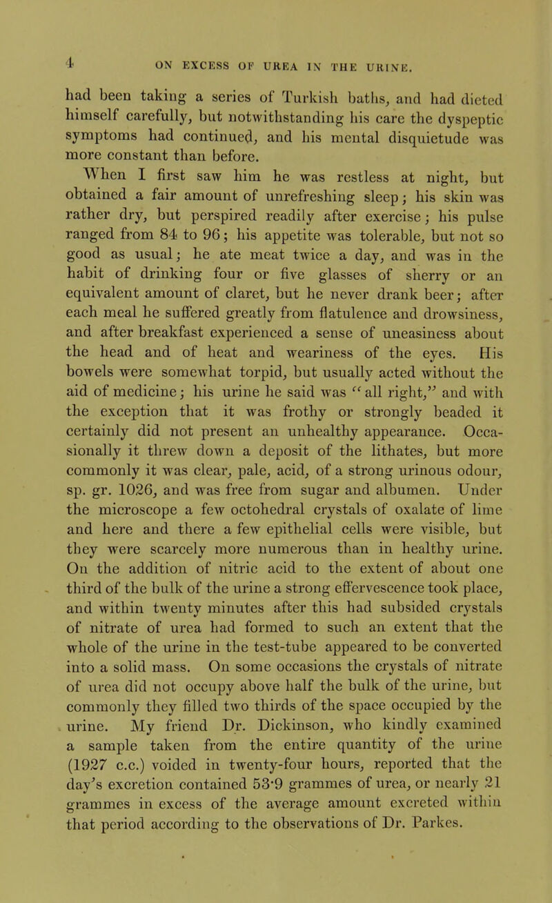 had been taking a series of Turkish baths, and had dieted himself carefully, but notwithstanding his care the dyspeptic symptoms had continued, and his mental disquietude was more constant than before. When I first saw him he was restless at night, but obtained a fair amount of unrefreshing sleep; his skin was rather dry, but perspired readily after exercise; his pulse ranged from 84 to 96; his appetite was tolerable, but not so good as usual; he ate meat twice a day, and was in the habit of drinking four or five glasses of sherry or an equivalent amount of claret, but he never drank beer; after each meal he sufiered greatly from flatulence and drowsiness, and after breakfast experienced a sense of uneasiness about the head and of heat and weariness of the eyes. His bowels were somewhat torpid, but usually acted without the aid of medicine; his urine he said was  all right, and with the exception that it was frothy or strongly beaded it certainly did not present an unhealthy appearance. Occa- sionally it threw down a deposit of the lithates, but more commonly it was clear, pale, acid, of a strong urinous odour, sp. gr. 1026, and was free from sugar and albumen. Under the microscope a few octohedi'al crystals of oxalate of lime and here and there a few epithelial cells were visible, but they were scarcely more numerous than in healthy urine. On the addition of nitric acid to the extent of about one third of the bulk of the urine a strong eff'ervescence took place, and within twenty minutes after this had subsided crystals of nitrate of urea had formed to such an extent that the whole of the urine in the test-tube appeared to be converted into a solid mass. On some occasions the crystals of nitrate of urea did not occupy above half the bulk of the urine, but commonly they filled two thirds of the space occupied by the urine. My friend Dr. Dickinson, who kindly examined a sample taken from the entire quantity of the urine (1927 c.c.) voided in twenty-four hours, reported that the day's excretion contained 53'9 grammes of urea, or nearly 21 grammes in excess of the average amount excreted within that period according to the observations of Dr. Parkes.