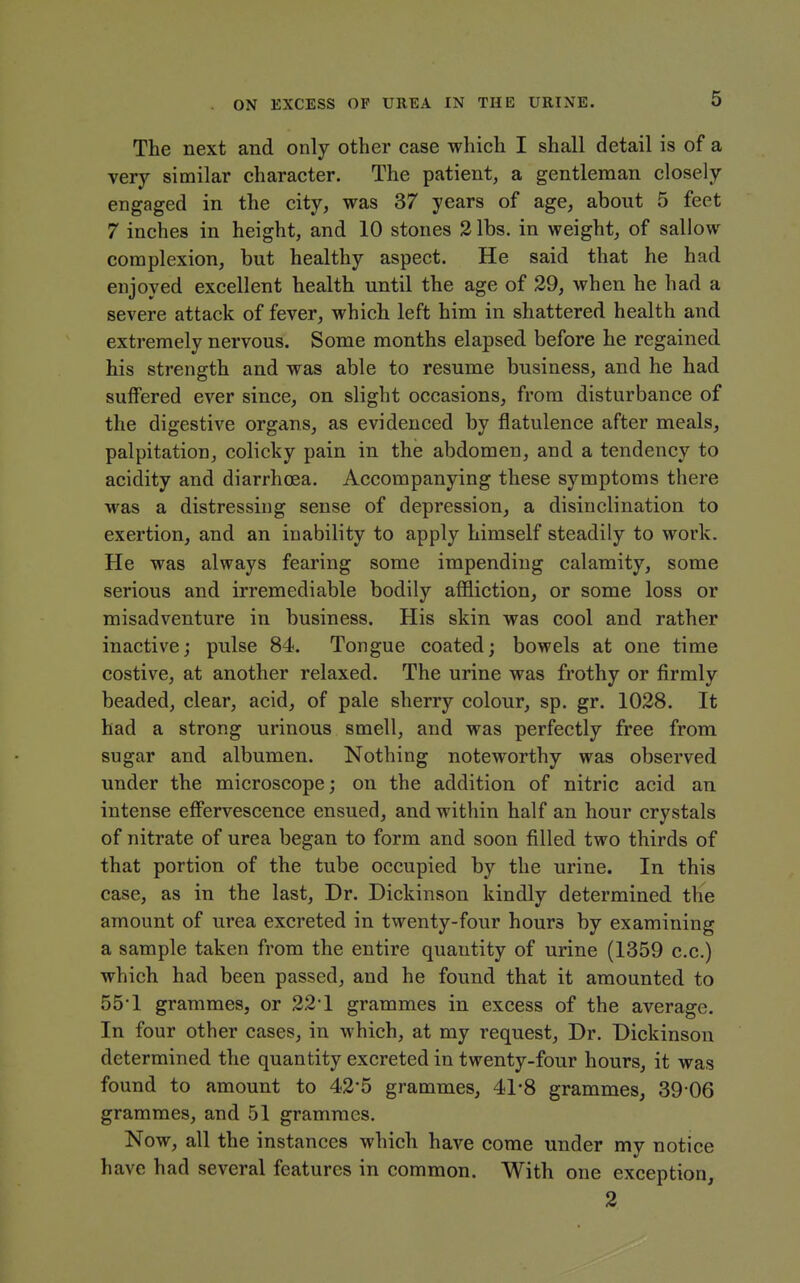 The next and only other case which I shall detail is of a very similar character. The patient, a gentleman closely engaged in the city, was 37 years of age, about 5 feet 7 inches in height, and 10 stones 3 lbs. in weight, of sallow complexion, but healthy aspect. He said that he had enjoyed excellent health until the age of 29, when he had a severe attack of fever, which left him in shattered health and extremely nervous. Some months elapsed before he regained his strength and was able to resume business, and he had suffered ever since, on slight occasions, from disturbance of the digestive organs, as evidenced by flatulence after meals, palpitation, colicky pain in the abdomen, and a tendency to acidity and diarrhoea. Accompanying these symptoms there was a distressing sense of depression, a disinclination to exertion, and an inability to apply himself steadily to work. He was always fearing some impending calamity, some serious and irremediable bodily affliction^ or some loss or misadventure in business. His skin was cool and rather inactive; pulse 84. Tongue coated; bowels at one time costive, at another relaxed. The urine was frothy or firmly beaded, clear, acid, of pale sherry colour, sp. gr. 1028. It had a strong urinous smell, and was perfectly free from sugar and albumen. Nothing noteworthy was observed under the microscope; on the addition of nitric acid an intense efPervescence ensued, and within half an hour crystals of nitrate of urea began to form and soon filled two thirds of that portion of the tube occupied by the urine. In this case, as in the last. Dr. Dickinson kindly determined the amount of urea excreted in twenty-four hours by examining a sample taken from the entire quantity of urine (1359 c.c.) which had been passed, and he found that it amounted to 55-1 grammes, or 22 1 grammes in excess of the average. In four other cases, in which, at my request. Dr. Dickinson determined the quantity excreted in twenty-four hours, it was found to amount to 42*5 grammes, 41*8 grammes, 39 06 grammes, and 51 grammes. Now, all the instances which have come under my notice have had several features in common. With one exception, 2