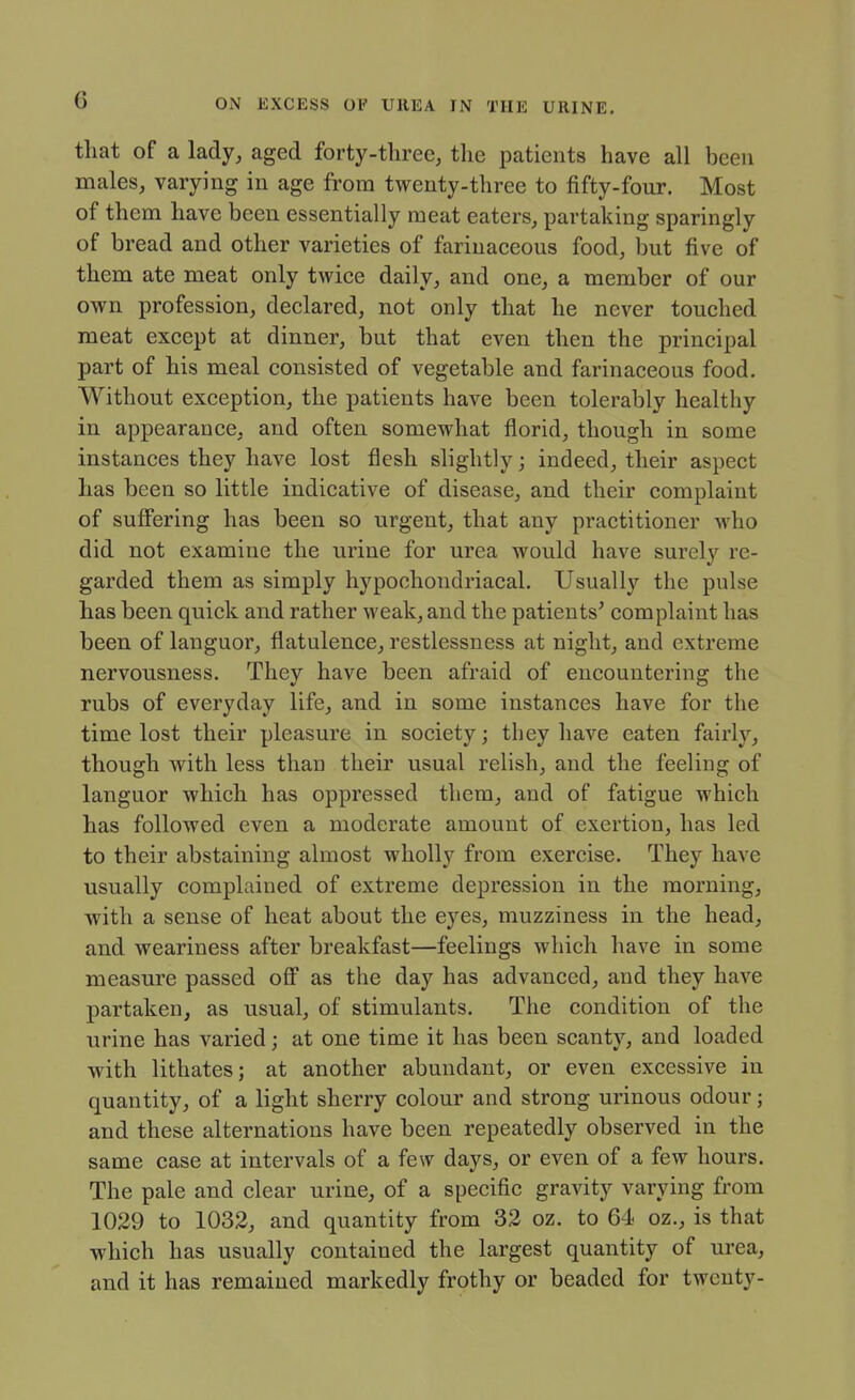 that of a lady, aged forty-three, the patients have all been males, varying in age from twenty-three to fifty-four. Most of them have been essentially meat eaters, partaking sparingly of bread and other varieties of farinaceous food, but five of them ate meat only twice daily, and one, a member of our own profession, declared, not only that he never touched meat except at dinner, but that even then the principal part of his meal consisted of vegetable and farinaceous food. Without exception, the patients have been tolerably healthy in appearance, and often somewhat florid, though in some instances they have lost flesh slightly; indeed, their aspect has been so little indicative of disease, and their complaint of sufifering has been so urgent, that any practitioner who did not examine the urine for urea would have surely re- garded them as simply hypochondriacal. Usually the pulse has been quick and rather weak, and the patients' complaint has been of languor, flatulence, restlessness at night, and extreme nervousness. They have been afraid of encountering the rubs of everyday life, and in some instances have for the time lost their pleasure in society; they liave eaten fairly, though with less than their usual relish, and the feeling of languor which has oppressed them, and of fatigue which has followed even a moderate amount of exertion, has led to their abstaining almost wholly from exercise. They have usually complained of extreme depression in the morning, with a sense of heat about the eyes, muzziness in the head, and weariness after breakfast—feelings which have in some measm'e passed ofi as the day has advanced, and they have partaken, as usual, of stimulants. The condition of the urine has varied; at one time it has been scanty, and loaded with lithates; at another abundant, or even excessive in quantity, of a light sherry colour and strong urinous odour; and these alternations have been repeatedly observed in the same case at intervals of a few days, or even of a few hours. The pale and clear urine, of a specific gravity varying from 1029 to 1032, and quantity from 32 oz. to 64 oz., is that which has usually contained the largest quantity of urea, and it has remained markedly frothy or beaded for twenty-