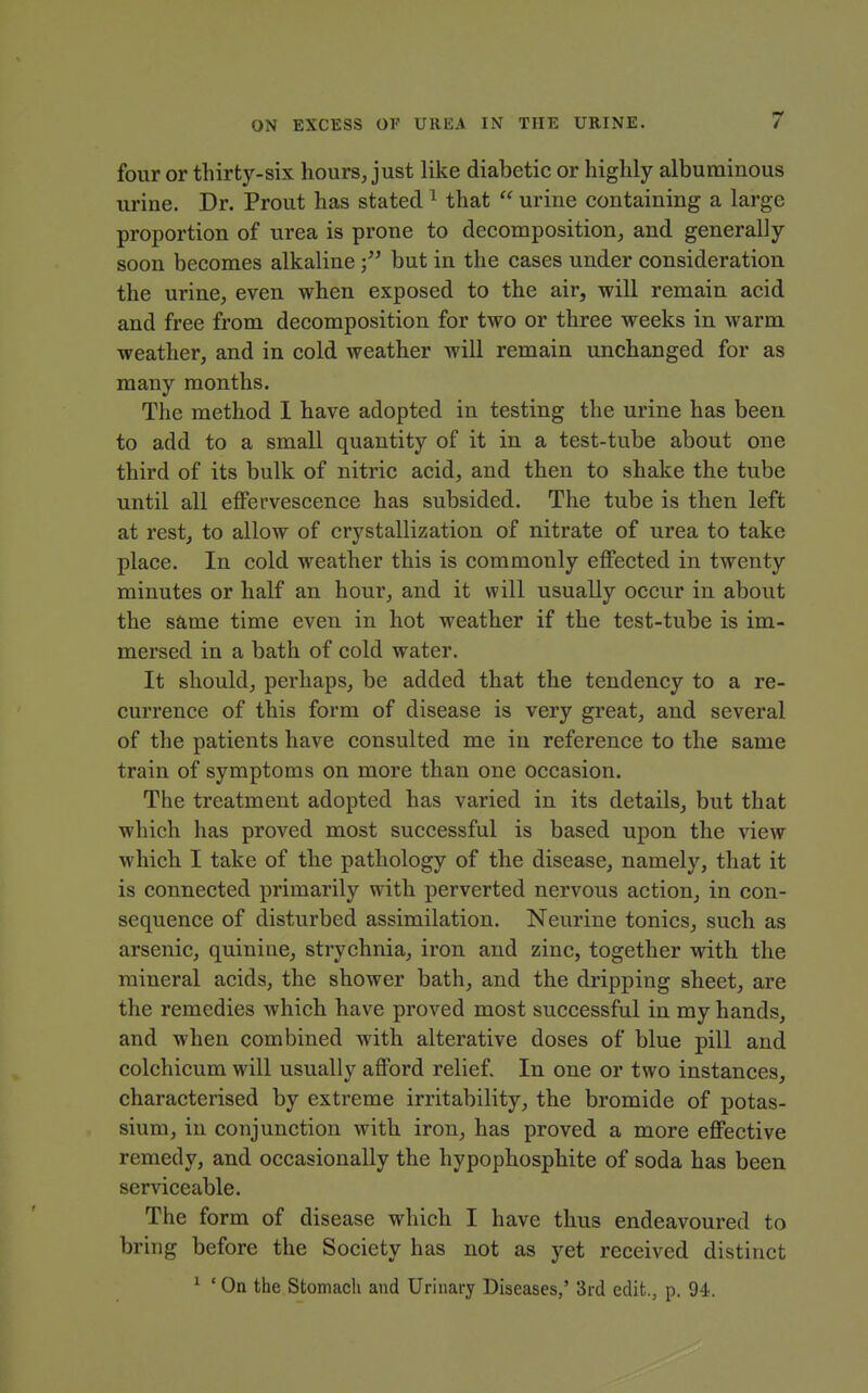 four or thirty-six hours, just like diabetic or highly albuminous urine. Dr. Prout has stated ^ that  urine containing a large proportion of urea is prone to decomposition, and generally soon becomes alkalinebut in the cases under consideration the urine, even when exposed to the air, will remain acid and free from decomposition for two or three weeks in warm weather, and in cold weather will remain unchanged for as many months. The method I have adopted in testing the urine has been to add to a small quantity of it in a test-tube about one third of its bulk of nitric acid, and then to shake the tube until all eflPervescence has subsided. The tube is then left at rest, to allow of crystallization of nitrate of urea to take place. In cold weather this is commonly effected in twenty minutes or half an hour, and it will usually occur in about the same time even in hot weather if the test-tube is im- mersed in a bath of cold water. It should, perhaps, be added that the tendency to a re- currence of this form of disease is very great, and several of the patients have consulted me in reference to the same train of symptoms on more than one occasion. The treatment adopted has varied in its details, but that which has proved most successful is based upon the view which I take of the pathology of the disease, namely, that it is connected primarily with perverted nervous action, in con- sequence of disturbed assimilation. Neurine tonics, such as arsenic, quinine, strychnia, iron and zinc, together with the mineral acids, the shower bath, and the dripping sheet, are the remedies which have proved most successful in my hands, and when combined with alterative doses of blue pill and colchicum will usually afford relief. In one or two instances, characterised by extreme irritability, the bromide of potas- sium, in conjunction with iron, has proved a more effective remedy, and occasionally the hypophosphite of soda has been serviceable. The form of disease which I have thus endeavoured to bring before the Society has not as yet received distinct ^ ' On the Stomach and Urinary Diseases,' 3rd edit., p. 94.