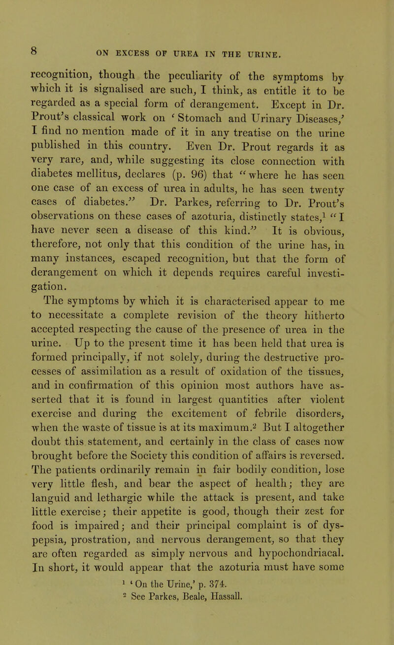 recognition, though the peculiarity of the symptoms by which it is signalised are such, I think, as entitle it to be regarded as a special form of derangement. Except in Dr. Prout's classical work on ' Stomach and Urinary Diseases/ I find no mention made of it in any treatise on the urine published in this country. Even Dr. Prout regards it as very rare, and, while suggesting its close connection with diabetes mellitus, declares (p. 96) that where he has seen one case of an excess of urea in adults, he has seen twenty cases of diabetes. Dr. Parkes, referring to Dr. Prout's observations on these cases of azoturia, distinctly states,^  I have never seen a disease of this kind.^^ It is obAdous, therefore, not only that this condition of the urine has, in many instances, escaped recognition, but that the form of derangement on which it depends requires careful investi- gation. The symptoms by which it is characterised appear to me to necessitate a complete revision of the theory hitherto accepted respecting the cause of the presence of urea in the urine. Up to the present time it has been held that urea is formed principally, if not solely, during the destructive pro- cesses of assimilation as a result of oxidation of the tissues, and in confirmation of this opinion most authors have as- serted that it is found in largest quantities after violent exercise and during the excitement of febrile disorders, when the waste of tissue is at its maximum,'^ But I altogether doubt this statement, and certainly in the class of cases now brought before the Society this condition of affairs is reversed. The patients ordinarily remain in fair bodily condition, lose very little flesh, and bear the aspect of health; they are languid and lethargic while the attack is present, and take little exercise; their appetite is good, though their zest for food is impaired; and their principal complaint is of dys- pepsia, prostration, and nervous derangement, so that they are often regarded as simply nervous and hypochondriacal. In short, it would appear that the azoturia must have some 1 ' On the Urine/ p. 374. 2 See Parkes, Beale, Hassall.