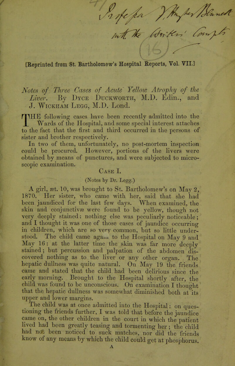 [Reprinted from St. Bartholomew's Hospital Reports, Vol. VII.] Notes of Three Cases of Acute' Yellow Atrophy of the Liver. By Dyce Duckworth, M.D. Edin., and J. WiCKHAM Legg, M.D. Lond. THE following cases have been recently admitted into the tVards of the Hospital, and some special interest attaches to the fact that the first and third occurred in the persons of sister and brother respectively. In two of them, unfortunately, no post-mortem inspection could be procured. However, portions of the livers were obtained by means of punctures, and were subjected to micro- scopic examination. Case I. (Notes by Dr. Legg.) A girl, a3t. 10, was brought to St. Bartholomew's on May 2, 1870. Her sister, who came with her, said that she had been jaundiced for the last few days. When examined, the skin and conjunctiva} were found to be yellow, though not very deeply stained: nothing else was peculiarly noticeable; and I thought it was one of those cases of jaundice occurring in children, which are so very common, but so little under- stood. The child came agam to the Hospital on May 9 and May 16 : at the latter time the skin was far more deeply stained ; but percussion and palpation of the abdomen dis- covered nothing as to the liver or any other organ. The hepatic dullness was quite natural. On May 19 the friends came and stated that the child had been delirious since the early morning. Brought to the Hospital shortly after, the child was found to be unconscious. On examination I thought that the hepatic dullness was somewhat diminished both at its upper and lower margins. The child was at once admitted into the Hospital: on ques- tioning the friends further, I was told that before the jaundice came on, the other children in the court in which the patient lived had been greatly teasing and tormenting her ; the child had n(*b been noticed to suck matches, nor did the friends know of any means by which the child could get at phosphorus. A