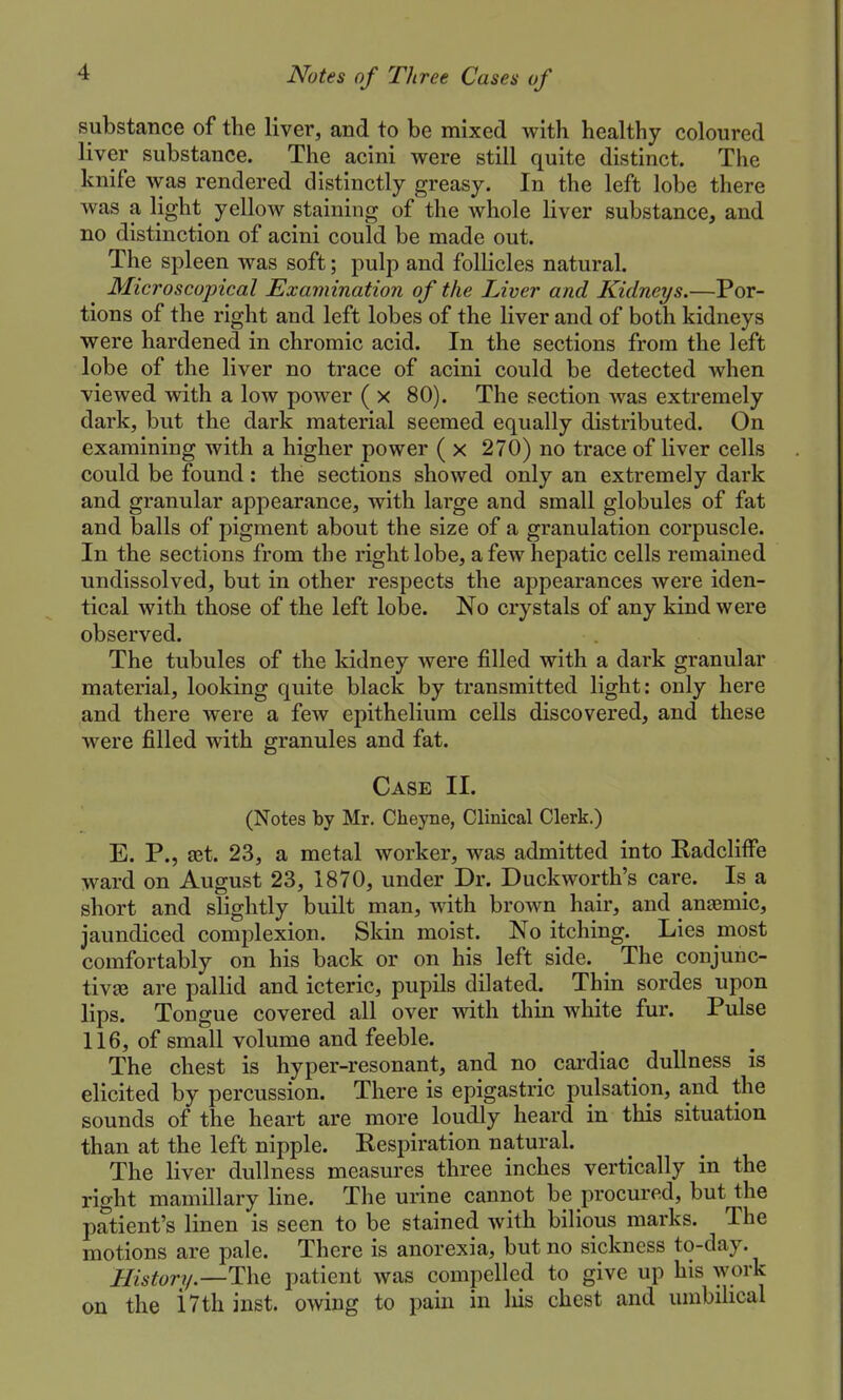 substance of the liver, and to be mixed with healthy coloured liver substance. The acini were still quite distinct. The knife was rendered distinctly greasy. In the left lobe there was a light yellow staining of the whole liver substance, and no distinction of acini could be made out. The spleen was soft; pulp and follicles natural. Microscopical Examination of the Liver and Kidneys.—Por- tions of the right and left lobes of the liver and of both kidneys were hardened in chromic acid. In the sections from the left lobe of the liver no trace of acini could be detected when viewed with a low power ( x 80). The section was extremely dark, but the dark material seemed equally distributed. On examining with a higher power ( x 270) no trace of liver cells could be found: the sections showed only an extremely dark and granular appearance, with large and small globules of fat and balls of pigment about the size of a granulation corpuscle. In the sections from the right lobe, a few hepatic cells remained undissolved, but in other respects the appearances were iden- tical with those of the left lobe. No crystals of any kind were observed. The tubules of the kidney were filled with a dark granular material, looking quite black by transmitted light: only here and there were a few epithelium cells discovered, and these were filled with granules and fat. Case II. (Notes by Mr. Cheyne, Clinical Clerk.) E. P., ajt. 23, a metal worker, was admitted into Radcliffe ward on August 23, 1870, under Dr. Duckworth's care. Is a short and slightly built man, with brown hair, and anemic, jaundiced complexion. Skin moist. No itching. Lies most comfortably on his back or on his left side. The conjunc- tive are pallid and icteric, pupils dilated. Thin sordes upon lips. Tongue covered all over with thin white fur. Pulse 116, of small volume and feeble. The chest is hyper-resonant, and no cardiac dullness is elicited by percussion. There is epigastric pulsation, and the sounds of the heart are more loudly heard in this situation than at the left nipple. Kespiration natural. The liver dullness measures three inches vertically in the right mamillary line. The urine cannot be procured, but the patient's linen is seen to be stained with bilious marks. The motions are pale. There is anorexia, but no sickness to-day. History.—patient was compelled to give up his work on the i7th inst. owing to pam in liis chest and umbilical