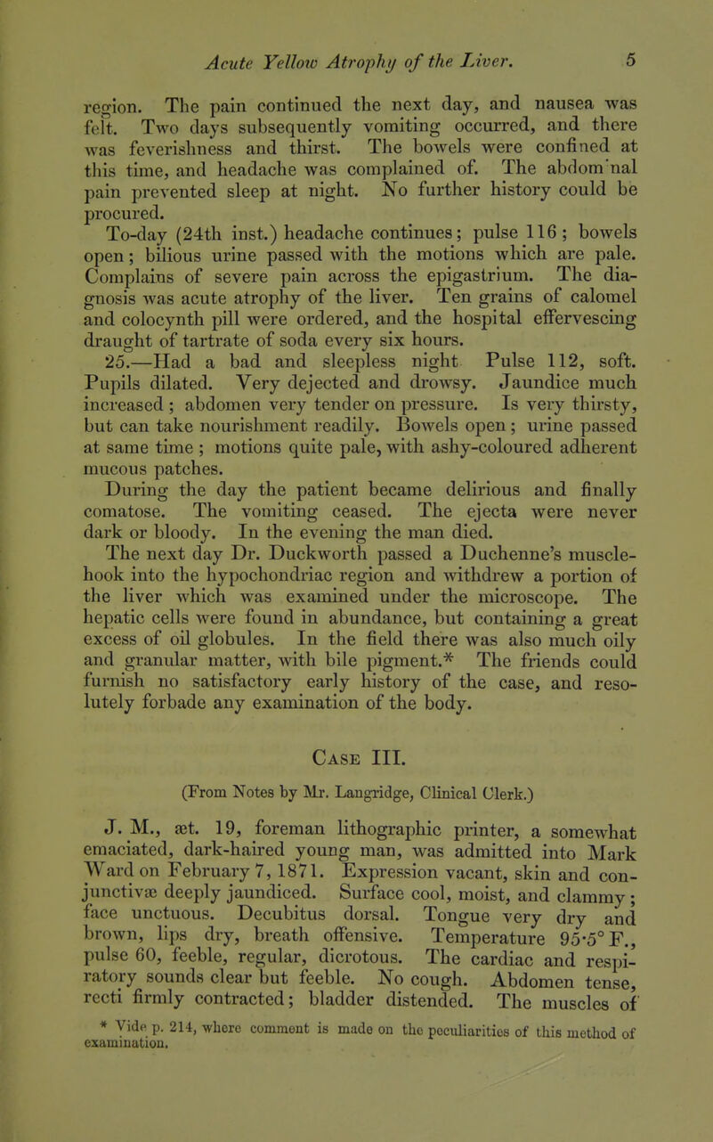 region. The pain continued the next day, and nausea was felt. Two days subsequently vomiting occurred, and there was feverishness and thirst. The bowels were confined at this time, and headache was complained of. The abdom'nal pain prevented sleep at night. No further history could be procured. To-day (24th inst.) headache continues; pulse 116 ; bowels open; bilious urine passed with the motions which are pale. Complains of severe pain across the epigastrium. The dia- gnosis was acute atrophy of the liver. Ten grains of calomel and colocynth pill were ordered, and the hospital effervescing draught of tartrate of soda every six hours. 25.—Had a bad and sleepless night Pulse 112, soft. Pupils dilated. Very dejected and drowsy. Jaundice much increased ; abdomen very tender on pressure. Is very thirsty, but can take nourishment readily. Bowels open; urine passed at same time ; motions quite pale, with ashy-coloured adherent mucous patches. During the day the patient became delirious and finally comatose. The vomiting ceased. The ejecta were never dark or bloody. In the evening the man died. The next day Dr. Duckworth passed a Duchenne's muscle- hook into the hypochondriac region and mthdrew a portion of the liver which was examined under the microscope. The hepatic cells were found in abundance, but containing a great excess of oil globules. In the field there was also much oily and granular matter, with bile pigment.^ The friends could furnish no satisfactory early history of the case, and reso- lutely forbade any examination of the body. Case III. (From Notes by Mr. Langridge, Clinical Clerk.) J. M., get. 19, foreman lithographic printer, a somewhat emaciated, dark-haired young man, was admitted into Mark Ward on February 7, 1871. Expression vacant, skin and con- junctivaj deeply jaundiced. Surface cool, moist, and clammy; face unctuous. Decubitus dorsal. Tongue very dry and brown, lips dry, breath offensive. Temperature 95*5° F., pulse 60, feeble, regular, dicrotous. The cardiac and respi- ratory sounds clear but feeble. No cough. Abdomen tense, recti firmly contracted; bladder distended. The muscles of * Vide p. 214, -whore comment is made on the pocidiaritics of this method of examination.