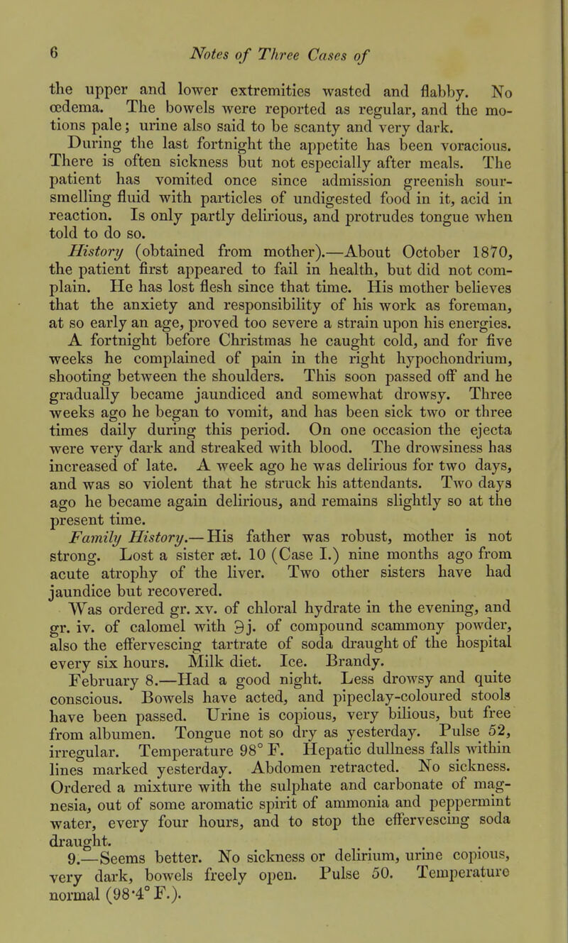 the upper and lower extremities wasted and flablDy. No oedema. The bowels were reported as regular, and the mo- tions pale; urine also said to be scanty and very dark. During the last fortnight the appetite has been voracious. There is often sickness but not especially after meals. The patient has vomited once since admission greenish sour- smelling fluid with particles of undigested food in it, acid in reaction. Is only partly delirious, and protrudes tongue when told to do so. History (obtained from mother).—About October 1870, the patient first appeared to fail in health, but did not com- plain. He has lost flesh since that time. His mother beHeves that the anxiety and responsibility of his work as foreman, at so early an age, proved too severe a strain upon his energies. A fortnight before Christmas he caught cold, and for five weeks he complained of pain in the right hypochondriura, shooting between the shoulders. This soon passed oif and he gradually became jaundiced and somewhat drowsy. Three weeks ago he began to vomit, and has been sick two or three times daily during this period. On one occasion the ejecta were very dark and streaked with blood. The drowsiness has increased of late. A week ago he was delirious for two days, and was so violent that he struck his attendants. Two days ago he became again delirious, and remains slightly so at the present time. Family History.— His father was robust, mother is not strong. Lost a sister set. 10 (Case I.) nine months ago from acute atrophy of the liver. Two other sisters have had jaundice but recovered. Was ordered gr. xv. of chloral hydrate in the evening, and gr. iv. of calomel with 9j. of compound scammony powder, also the effervescing tartrate of soda draught of the hospital every six hours. Milk diet. Ice. Brandy. February 8.—Had a good night. Less drowsy and quite conscious. Bowels have acted, and pipeclay-coloured stools have been passed. Urine is copious, very bilious, but free from albumen. Tongue not so dry as yesterday. Pulse 52, irregular. Temperature 98° F. Hepatic dullness falls within lines marked yesterday. Abdomen retracted. No sickness. Ordered a mixture with the sulphate and carbonate of mag- nesia, out of some aromatic spirit of ammonia and peppermint water, every four hours, and to stop the effervescing soda draught. 9.—Seems better. No sickness or delirium, urine copious, very dark, bowels freely open. Pulse 50. Temperature normal (98-4° F.).