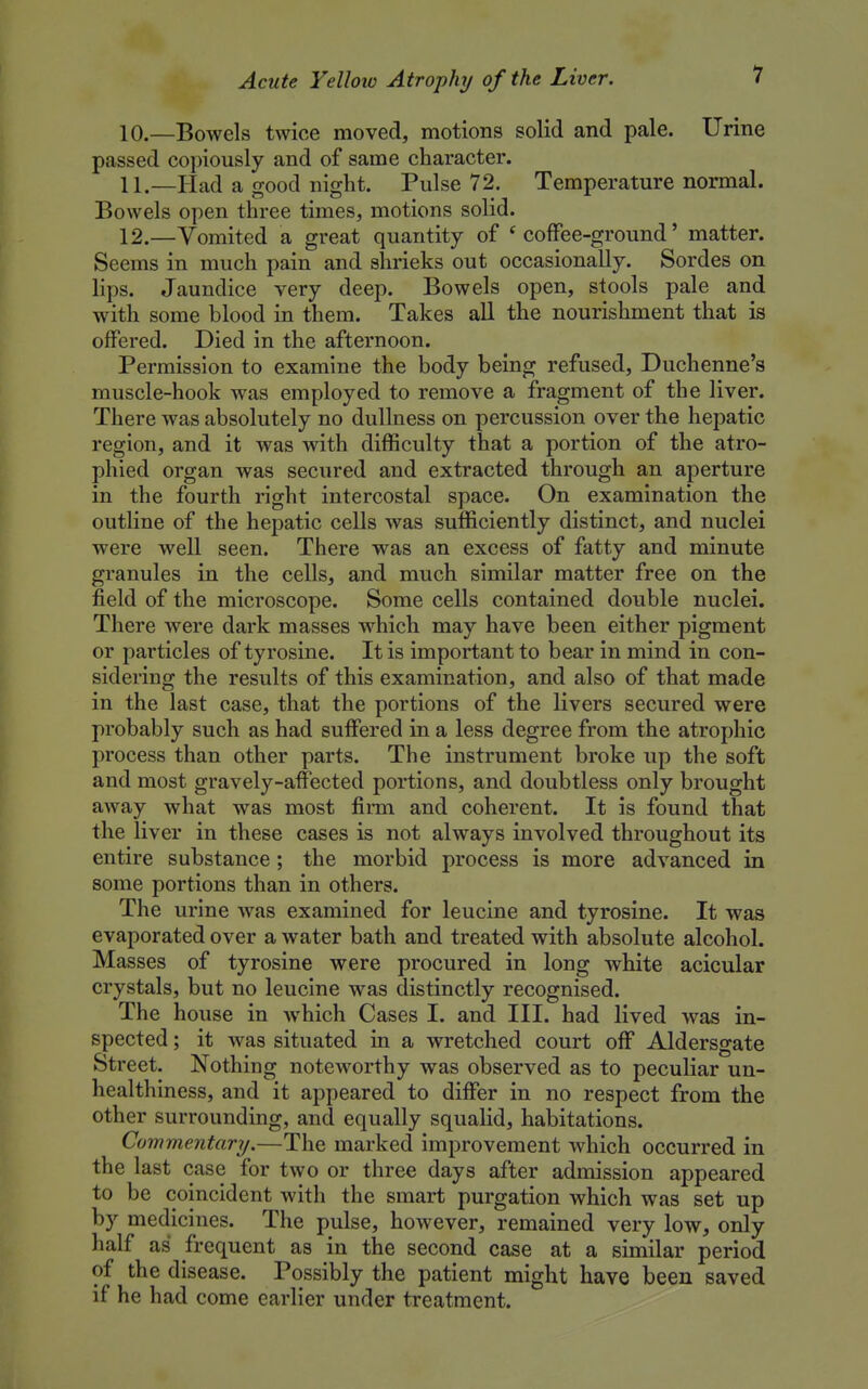 10. —Bowels twice moved, motions solid and pale. Urine passed copiously and of same character. 11. —Had a good night. Pulse 72. Temperature normal. Bowels open three times, motions solid. 12. —Vomited a great quantity of * coffee-ground' matter. Seems in much pain and shrieks out occasionally. Sordes on lips. Jaundice very deep. Bowels open, stools pale and with some blood in them. Takes all the nourishment that is offered. Died in the afternoon. Permission to examine the body being refused, Duchenne's muscle-hook was employed to remove a fragment of the liver. There was absolutely no dullness on percussion over the hepatic region, and it was with difficulty that a portion of the atro- phied organ was secured and extracted through an aperture in the fourth right intercostal space. On examination the outline of the hepatic cells was sufficiently distinct, and nuclei were well seen. There was an excess of fatty and minute granules in the cells, and much similar matter free on the field of the microscope. Some cells contained double nuclei. There were dark masses which may have been either pigment or particles of tyrosine. It is important to bear in mind in con- sidering the results of this examination, and also of that made in the last case, that the portions of the livers secured were probably such as had suffered in a less degree from the atrophic process than other parts. The instrument broke up the soft and most gravely-affected portions, and doubtless only brought away what was most firm and coherent. It is found that the liver in these cases is not always involved throughout its entire substance ; the morbid process is more advanced in some portions than in others. The urine was examined for leucine and tyrosine. It was evaporated over a water bath and treated with absolute alcohol. Masses of tyrosine were procured in long white acicular crystals, but no leucine was distinctly recognised. The house in which Cases I. and III. had lived was in- spected ; it was situated in a wretched court off Aldersgate Street. Nothing noteworthy was observed as to peculiar un- healthiness, and it appeared to differ in no respect from the other surrounding, and equally squalid, habitations. Commentary.—The marked improvement which occurred in the last case for two or three days after admission appeared to be coincident with the smart purgation which was set up by medicines. The pulse, however, remained very low, only half as frequent as in the second case at a similar period of the disease. Possibly the patient might have been saved if he had come earlier under treatment.