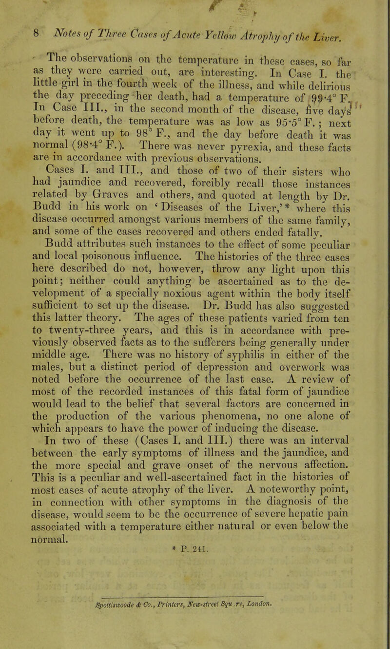 The observations on the temperature in these cases, so far as they were carried out, are interesting. In Case I. the little girl in the fourth week of the illness, and while delirious the day preceding her death, had a temperature of ;99-4°F. In Case III., in the second month of the disease, five dayj before death, the temperature was as low as 95*5° F.; next day it went up to 98° F., and the day before death it was normal (98*4° F.). There was never pyrexia, and these facts are in accordance with previous observations. Cases I. and III., and those of two of their sisters who had jaundice and recovered, forcibly recall those instances related by Graves and others, and quoted at length by Dr. Budd in his work on * Diseases of the Liver,' * where this disease occurred amongst various members of the same family, and some of the cases recovered and others ended fatally. Budd attributes such instances to the effect of some peculiar and local poisonous influence. The histories of the three cases here described do not, however, throw any light upon this point; neither could anything be ascertained as to the de- velopment of a specially noxious agent within the body itself sufficient to set up the disease. Dr. Budd has also suggested this latter theory. The ages of these patients varied from ten to twenty-three years, and this is in accordance with pre- viously observed facts as to the sufferers being generally under middle age. There was no history of syphilis in either of the males, but a distinct period of depression and overwork was noted before the occurrence of the last case. A review of most of the recorded instances of this fatal form of jaundice would lead to the belief that several factors are concerned in the production of the various phenomena, no one alone of which appears to have the power of inducing the disease. In two of these (Cases I. and III.) there was an interval between the early symptoms of illness and the jaundice, and the more special and grave onset of the nervous affection. This is a peculiar and well-ascertained fact in the histories of most cases of acute atrophy of the liver. A noteworthy point, in connection with other symptoms in the diagnosis of the disease, would seem to be the occurrence of severe hepatic pain associated with a temperature either natural or even below the normal. * P. 241. SpoUisicoode Se Co., Printers, Nevc-streel Squ re, London.