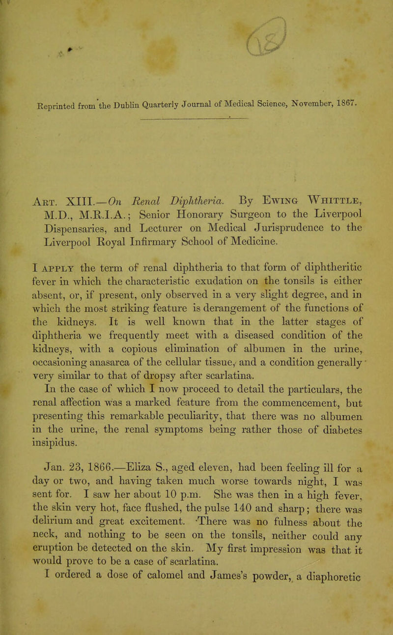 Eeprinted from the Dublin Quarterly Journal of Medical Science, November, 1867. Art. XIII.—0« Renal Diphtheria. By Ewing Whittle, M.D., M.R.I.A.; Senior Honorary Surgeon to the Liverpool Dispensaries, and Lecturer on Medical Jurisprudence to the Liverpool Royal Infirmary School of Medicine. I APPLY the term of renal diphtheria to that form of diphtheritic fever in which the characteristic exudation on the tonsils is either absent, or, if present, only observed in a very slight degree, and in which the most striking feature is derangement of the functions of the kidneys. It is well known that in the latter stages of diphtheria we frequently meet with a diseased condition of the kidneys, with a copious elimination of albumen in the urine, occasioning anasarca of the cellular tissue,- and a condition generally very similar to that of dropsy after scarlatina. In the case of which I now proceed to detail the particulars, the renal affection was a marked feature from the commencement, but presenting this remarkable peculiarity, that there was no albumen in the urine, the renal symptoms being rather those of diabetes insipidus. Jan. 23, 1866.—Eliza S., aged eleven, had been feeling ill for a day or two, and having taken much worse towards night, I was sent for. I saw her about 10 p.m. She was then in a high fever, the skin very hot, face flushed, the pulse 140 and sharp; there was delirium and great excitement. -There was no fulness about the neck, and nothing to be seen on the tonsils, neither could any eruption be detected on the skin. My first impression was that it would prove to be a case of scarlatina. I ordered a dose of calomel and James's powder, a diaphoretic