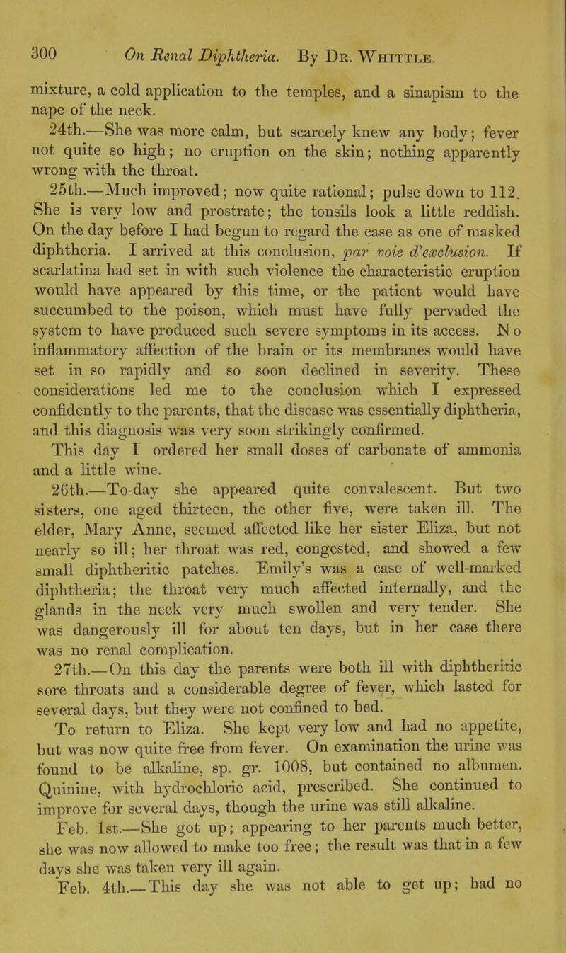 mixture, a cold application to the temples, and a sinapism to the nape of the neck. 24th.—She was more calm, but scarcely knew any body; fever not quite so high; no eruption on the skin; nothing apparently wrong with the throat. 25th.—Much improved; now quite rational; pulse down to 112. She is very low and prostrate; the tonsils look a little reddish. On the day before I had begun to regard the case as one of masked diphtheria. I arrived at this conclusion, par voie exclusion. If scarlatina had set in with such violence the characteristic eruption would have appeared by this time, or the patient would have succumbed to the poison, which must have fully pervaded the system to have produced such severe symptoms in its access. No inflammatory affection of the brain or its membranes would have set in so rapidly and so soon declined in severity. These considerations led me to the conclusion which I expressed confidently to the parents, that the disease was essentially diphtheria, and this diagnosis was very soon strikingly confirmed. This day I ordered her small doses of carbonate of ammonia and a little wine. 26th.—To-day she appeared quite convalescent. But two sisters, one aged thirteen, the other five, were taken iU. The elder, Mary Anne, seemed affected like her sister Eliza, but not nearly so ill; her throat was red, congested, and showed a fcAv small diphtheritic patches. Emily's was a case of well-marked diphtheria; the throat very much affected internally, and the glands in the neck very much swollen and very tender. She was dangerously ill for about ten days, but in her case there was no renal complication. 27th.—On this day the parents were both ill with diphtheritic sore throats and a considerable degree of fever, which lasted for several days, but they were not confined to bed. To return to Eliza. She kept very low and had no appetite, but was now quite free from fever. On examination the urine ■v\ as found to be alkaline, sp. gr. 1008, but contained no albumen. Quinine, with hydrochloric acid, prescribed. She continued to improve for several days, though the urine was still alkaline. Feb. 1st.—She got up; appearing to her parents much better, she was now allowed to make too free; the result was that in a few days she was taken very ill again. Feb. 4th.—This day she was not able to get up; had no