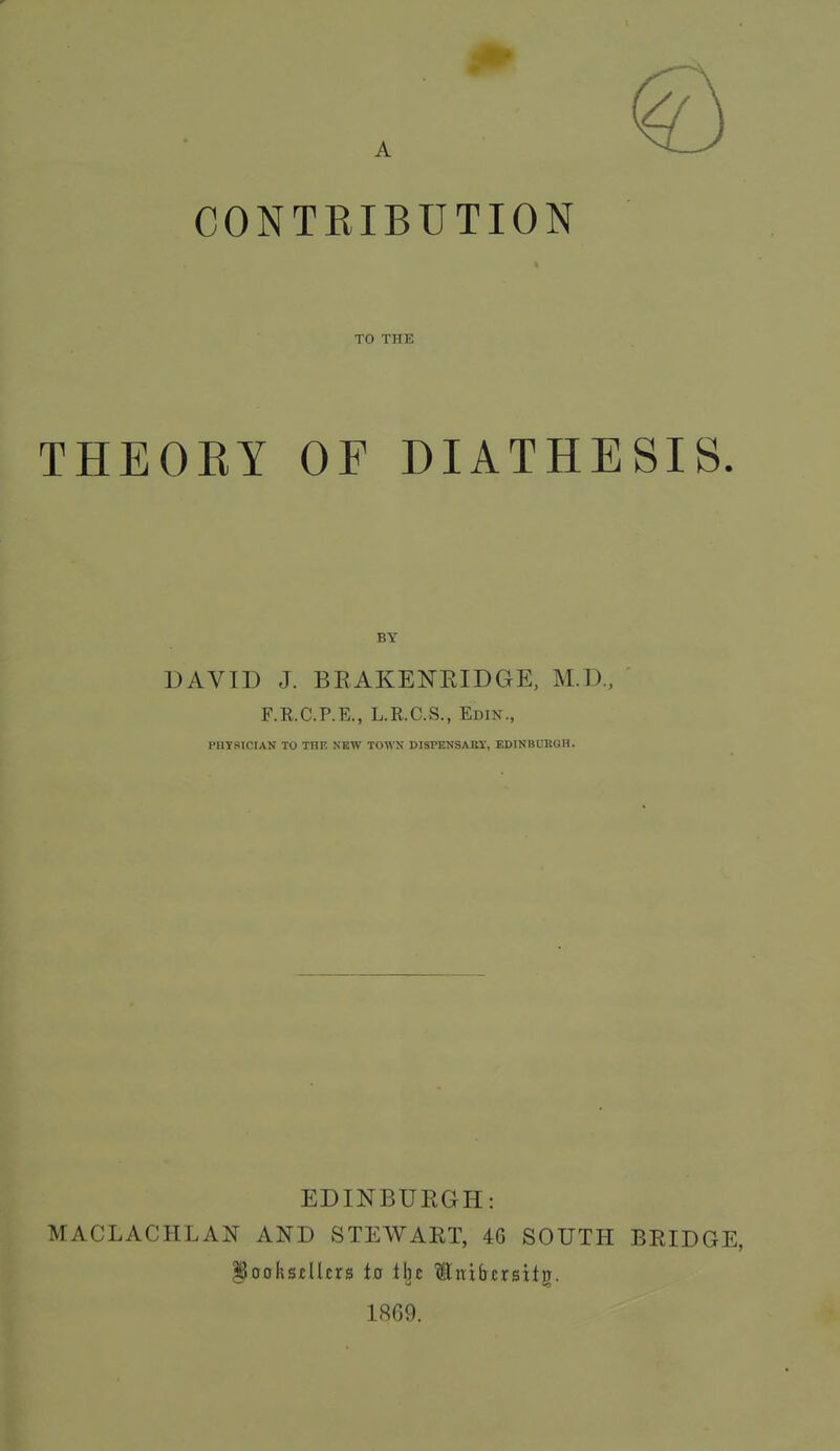 CONTEIBUTION TO THE THEOEY OF DIATHESIS DAVID J. BRAKENEIDGE, M.D., F.R.C.P.E., L.R.C.S., Edin., PIITSICIAN TO THE NEW TOWN DISPKNSARI, EDINBURGH. EDINBURGH: MACLACHLAN AND STEWART, 46 SOUTH BRIDGE, §oohsxllcrs ia tl^c ^itibcrsitg. 1869.