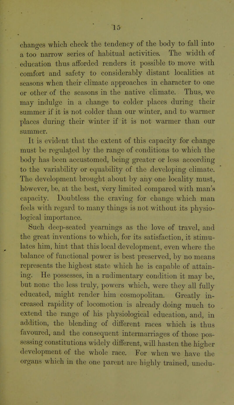 changes which check the tendency of the body to fall into a too narrow series of habitual activities. The width of education thus afforded renders it possible fo move with comfort and safety to considerably distant localities at seasons when their climate approaches in character to one or other of the seasons in the native climate. Thus, we may indulge in a change to colder places during their summer if it is not colder than our winter, and to warmer places during their winter if it is not warmer than our summer. It is evident that the extent of this capacity for change must be regulated by the range of conditions to which the body has been accustomed, being greater or less according to the variability or equability of the developing climate. The development brought about by any one locality must, however, be, at the best, very limited compared with man's capacity. Doubtless the craving for change which man feels with regard to many things is not without its physio- logical importance. Such deep-seated yearnings as the love of travel, and the great inventions to which, for its satisfaction, it stimu- lates him, hint that this local development, even where the balance of functional power is best preserved, by no means represents the highest state wliich he is capable of attain- ing. He possesses, in a rudimentary condition it may be, but none the less truly, powers which, were they all fully educated, might render him cosmopolitan. Greatly in- creased rapidity of locomotion is already doing much to extend the range of his physiological education, and, in addition, the blending of different races which is thus favoured, and the consequent intermarriages of those pos- sessing constitutions widely different, will hasten the higher development of the whole race. For when we have the organs which in the one parent are highly trained, unedu-