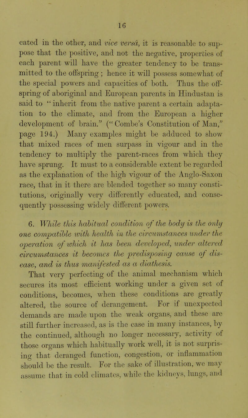 catecl in the other, and vice versa, it is reasonable to m^- pose that the positive, and not the negative, properties of each parent will have the greater tendency to be trans- mitted to the offspring ; hence it will possess somewhat of the special powers and capacities of both. Thus the off- spring of aboriginal and European parents in Hindustan is said to  inherit from the native parent a certain adapta- tion to the climate, and from the European a higher development of brain. ( Combe's Constitution of Man, page 194.) Many examples might be adduced to show that mixed races of men surpass in vigour and in the tendency to multiply the parent-races from which they have sprung. It must to a considerable extent be regarded as the explanation of the high vigour of the Anglo-Saxon race, that in it there are blended together so many consti- tutions, originally very differently educated, and conse- quently possessing widely different powers. 6. While this habitual condition of the body is the only one compatible luith health in the circumstances under the operation of ivhich it has been demloped, under altered eircwiistances it becomes tlie predisposing cause of dis- ease, and is thus manifested as a diathesis. That very perfecting of the animal mechanism which secures its most efficient working under a given set of conditions, becomes, when these conditions are greatly altered, the source of derangement. For if unexpected demands are made upon the weak organs, and these are still further increased, as is the case in many instances, by the continued, although no longer necessary, activity of those organs which habitually work well, it is not surpris- ing that deranged function, congestion, or inflammation should be the result. For the sake of illustration, we may assume that in cold climates, while the kidneys, lungs, and