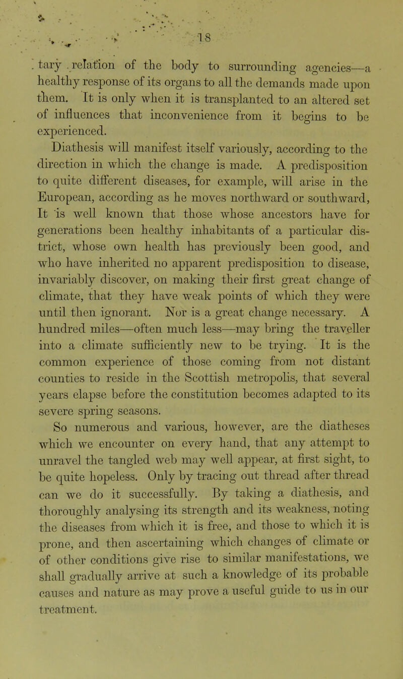 tary . relation of the body to surrounding agencies—a healthy response of its organs to all the demands made upon tliem. It is only when it is transplanted to an altered set of influences that inconvenience from it begins to be experienced. Diathesis will manifest itself variously, according to the direction in which the change is made. A predisposition to quite different diseases, for example, will arise in the European, according as he moves northward or southward, It is well known that those whose ancestors have for generations been healthy inhabitants of a particular dis- trict, whose own health has previously been good, and who have inherited no apparent predisposition to disease, invariably discover, on making their first great change of climate, that they have weak points of which they were until then ignorant. Nor is a great change necessary. A hundred miles—often much less—may bring the traveller into a climate sufficiently new to be trying. It is the common experience of those coming from not distant counties to reside in the Scottish metropolis, that several years elapse before the constitution becomes adapted to its severe spring seasons. So numerous and various, however, are the diatheses which we encounter on every hand, that any attempt to unravel the tangled web may well appear, at first sight, to be quite hopeless. Only by tracing out thread after thread can we do it successfully. By taking a diathesis, and thoroughly analysing its strength and its weakness, noting the diseases from which it is free, and those to which it is prone, and then ascertaining which changes of climate or of other conditions give rise to similar manifestations, we shall gradually arrive at such a knowledge of its probable causes and nature as may prove a useful guide to us in our treatment.