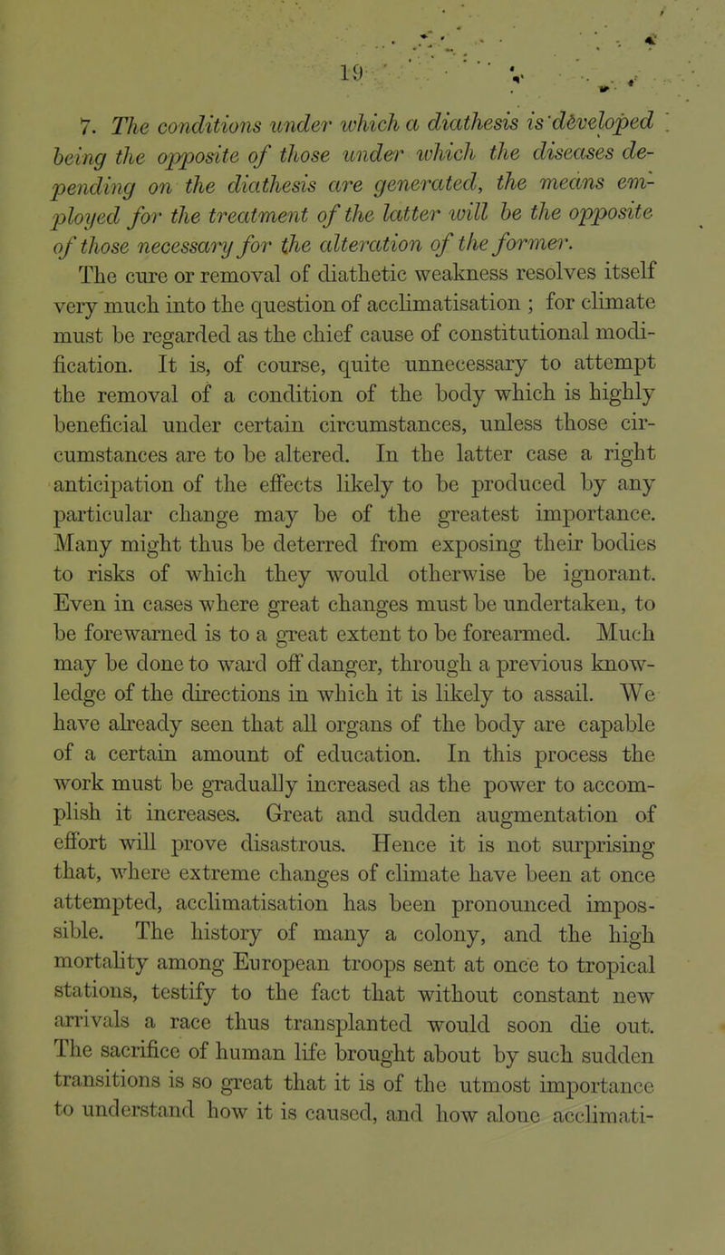 being the opposite of those under ivhich the diseases de- pending on the diathesis are generated, the means em- l^loyed for the treatment of the latter luill he the opposite of those necessary for the alteration of the former. The cure or removal of diathetic weakness resolves itself very much into the question of acclimatisation ; for climate must be regarded as the chief cause of constitutional modi- fication. It is, of course, quite unnecessary to attempt the removal of a condition of the body which is highly beneficial under certain circumstances, unless those cir- cumstances are to be altered. In the latter case a right anticipation of the effects likely to be produced by any particular change may be of the greatest importance. Many might thus be deterred from exposing their bodies to risks of which they would otherwise be ignorant. Even in cases where great changes must be undertaken, to be forewarned is to a great extent to be forearmed. Much may be done to ward off danger, through a previous know- ledge of the directions in which it is likely to assail. We have already seen that all organs of the body are capable of a certain amount of education. In this process the work must be gradually increased as the power to accom- plish it increases. Great and sudden augmentation of effort wiU prove disastrous. Hence it is not surprising that, where extreme changes of climate have been at once attempted, acclimatisation has been pronounced impos- sible. The history of many a colony, and the high mortality among European troops sent at once to tropical stations, testify to the fact that without constant new arrivals a race thus transplanted would soon die out. The sacrifice of human life brought about by such sudden transitions is so great that it is of the utmost importance to understand how it is caused, and how alone acclimati-