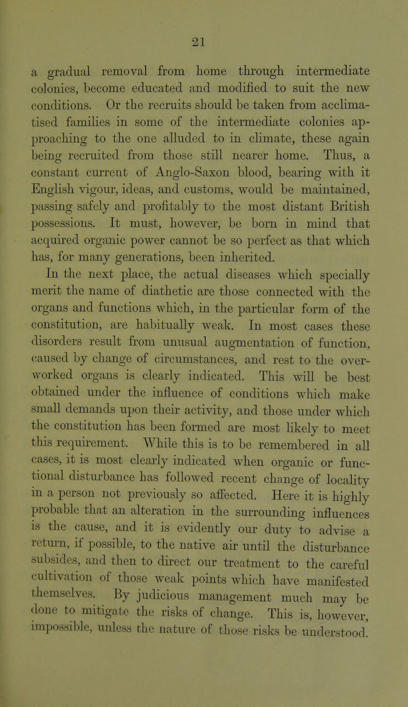a gradual removal from home through intermediate colonies, become educated and modified to suit the new conditions. Or the recruits should be taken from acclima- tised families in some of the intermediate colonies ap- proaching to the one alluded to in climate, these again being recruited from those still nearer home. Thus, a constant current of Anglo-Saxon blood, bearing with it English vigour, ideas, and customs, would be maintained, passing safely and profitably to the most distant British possessions. It must, however, be born in mind that acquired organic power cannot be so perfect as that which has, for many generations, been inherited. In the next place, the actual diseases which specially merit the name of diathetic are those connected with the organs and functions which, in the particular form of the constitution, are habitually weak. In most cases these disorders result from unusual augmentation of function, caused by change of circumstances, and rest to the over- worked organs is clearly indicated. This wiU be best obtained under the influence of conditions which make small demands upon their activity, and those under which the constitution has been formed are most likely to meet this requirement. While this is to be remembered in aU cases, it is most clearly indicated when organic or func- tional disturbance has followed recent change of locality in a person not previously so afiected. Here it is highly probable that an alteration in the surrounding influences is the cause, and it is evidently our duty to advise a return, if possible, to the native air until the disturbance subsides, and then to direct our treatment to the careful cultivation of those weak points which have manifested themselves. By judicious management much may be done to mitigate the risks of change. This is, however, impossible, unless the nature of those risks be understood!