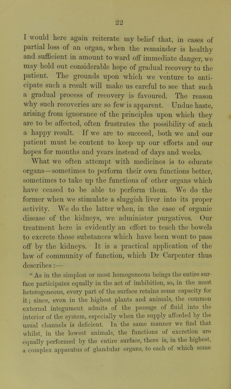 I would here again reiterate my belief that, in cases of partial loss of an organ, when the remainder is healthy and sufficient in amount to ward off immediate danger, we may hold out considerable ho^e of gradual recovery to the patient. The grounds upon which we venture to anti- cipate such a result will make us careful to see that such a gradual process of recovery is favoured. The reason why such recoveries are so few is apparent. Undue haste, arising from ignorance of the principles upon which they are to be affected, often frustrates the possibility of such a happy result. If we are to succeed, both we and our patient must be content to keep up our efforts and our hopes for months and years instead of days and weeks. What we often attempt with medicines is to educate organs—sometimes to perform their own functions better, sometimes to take up the functions of other organs which have ceased to be able to perform them. We do the former when we stimulate a sluggish liver into its proper activity. We do the latter when, in the case of organic disease of the kidneys, we administer purgatives. Our treatment here is evidently an effort to teach the bowels to excrete those substances which have been wont to pass off by the kidneys. It is a practical application of the law of community of function, which Dr Carpenter thus describes:—  As in the simplest or most homogeneous beings the entire sur- face participates equally in the act of imbibition, so, in the most heterogeneous, every part of the surface retains some capacity for it; since, even in the highest plants and animals, the common external integument admits of the passage of fluid into the interior of the system, especially when the supply afforded by the usual channels is deficient. In the same manner we find that whilst, in the lowest animals, the functions of excretion are equally performed by the entire surface, there is, in the highest, a complex apparatus of glandular organs, to each of which some