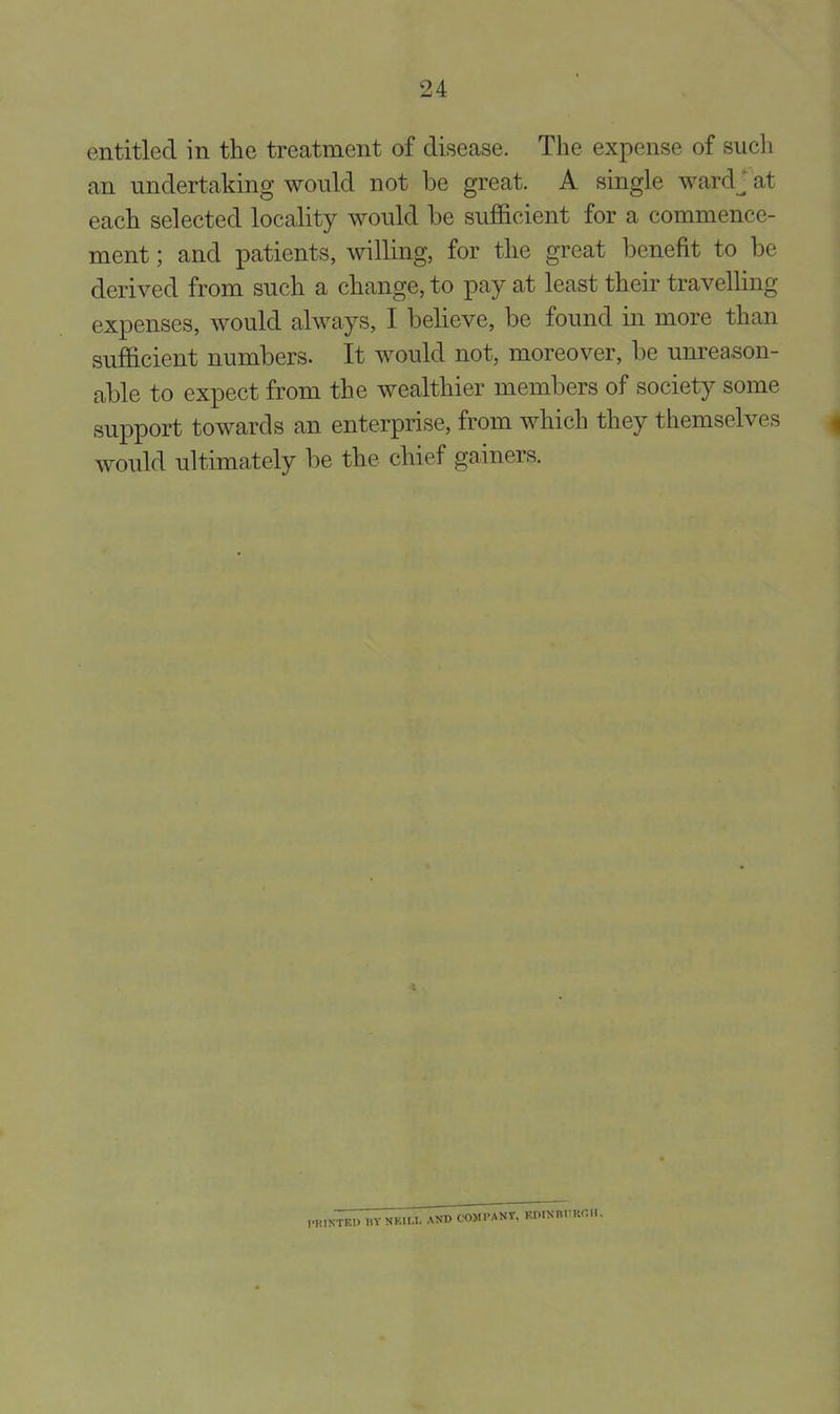 entitled in the treatment of disease. The expense of such an undertaking would not be great. A single ward J at each selected locality would be sufficient for a commence- ment ; and patients, willing, for the great benefit to be derived from such a change, to pay at least their travelling expenses, would always, I believe, be found in more than sufficient numbers. It would not, moreover, be unreason- able to expect from the wealthier members of society some support towards an enterprise, from which they themselves would ultimately be the chief gainers. nnNTKP I.Y NF.U.L AND COMPANY, KniNm'unii.
