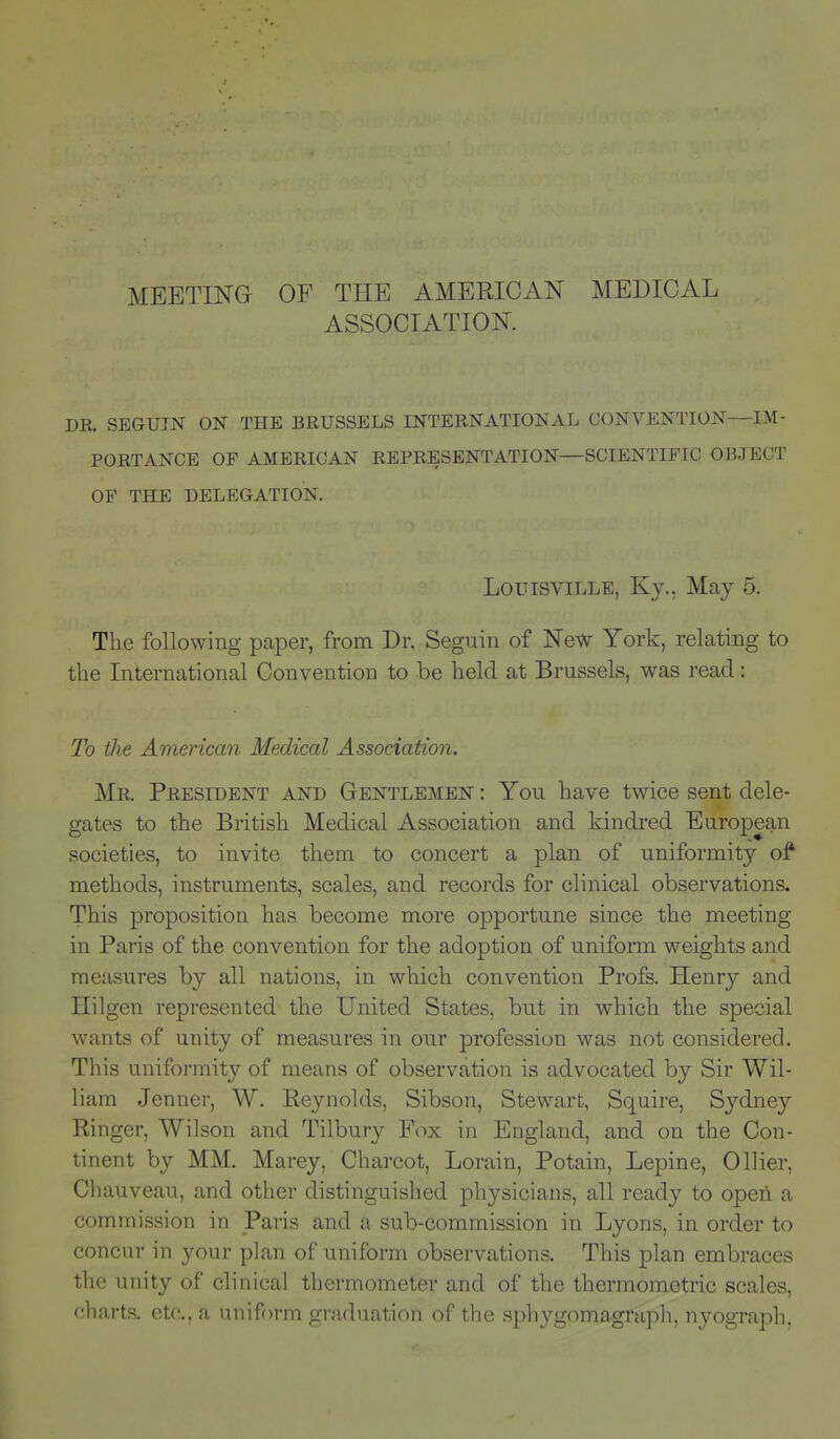 MEETING OF THE AMERICAN MEDICAL ASSOCIATION. DR. SEGUIN ON THE BRUSSELS INTERNATIONAL CONVENTION—IM- PORTANCE OF AMERICAN REPRESENTATION—SCIENTIFIC OBJECT OF THE DELEGATION. Louisville, Ky., May 5. The following paper, from Dr. Seguin of New York, relating to the International Convention to be held at Brussels, was read: To the American Medical Association. Mr. President and Gentlemen : You have twice sent dele- gates to the British Medical Association and kindred European societies, to invite them to concert a plan of uniformity of methods, instruments, scales, and records for clinical observations. This proposition has become more opportune since the meeting in Paris of the convention for the adoption of uniform weights and measures by all nations, in which convention Profs. Henry and Hilgen represented the United States, but in which the special wants of unity of measures in our profession was not considered. This uniformity of means of observation is advocated by Sir Wil- liam Jenner, W. Reynolds, Sibson, Stewart, Squire, Sydney Ringer, Wilson and Tilbury Fox in England, and on the Con- tinent by MM. Marey, Charcot, Lorain, Potain, Lepine, Oilier, Chauveau, and other distinguished physicians, all ready to open a commission in Paris and a sub-commission in Lyons, in order to concur in your plan of uniform observations. This plan embraces the unity of clinical thermometer and of the thermometric scales, charts, etc., a uniform graduation of the sphygoma graph, nyograph,