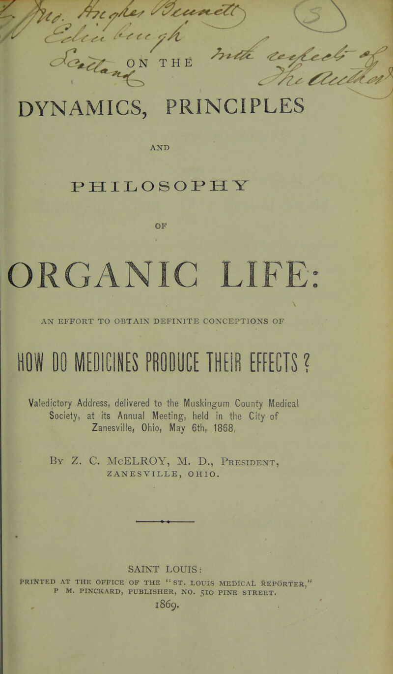 ON THE DYNAMICS, PRINCIPLES AND I> H I L O S O H Y OF ORGANIC LIFE: AN EFFORT TO OBTAIN DEFINITE CONCEPTIONS OF m 00 MEDICINES PROOUCE IHEifi EFFECTS ? Valedictory Address, delivered to the Muskingum County IVIedica! Society, at its Annual Meeting, held in the City of Zanesville, Ohio, May 6th, 1868, By Z. C. Mcelroy, M. D., President, zanesville, ohio. SAINT LOUIS: fRiilTED AT THK OFFICE OF THE  ST. LOUIS MEfiiCAL REPORT'eII, P M, PINCKARD, PUBLISHER, NO. 510 PINE STREET. 1869.