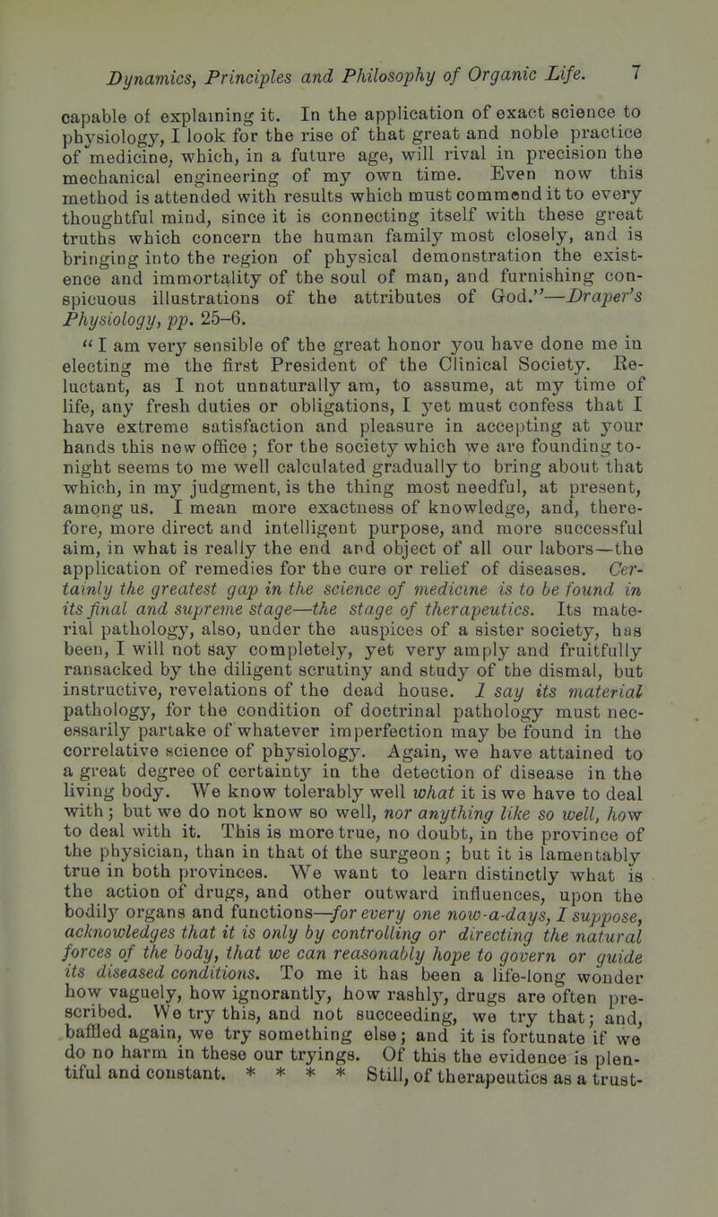 capable of explaining it. In the application of exact science to physiology, I look for the rise of that great and noble practice of ^medicine, which, in a future age, will rival in precision the mechanical engineering of my own time. Even now this method is attended with results which must commend it to every thoughtful mind, since it is connecting itself with these great truths which concern the human family most closely, and is bringing into the region of physical demonstration the exist- ence and immortality of the soul of man, and furnishing con- spicuous illustrations of the attributes of God.—Draper's Physiology, pp. 25-6.  I am YQvy sensible of the great honor you have done me in electing me the first President of the Clinical Society. Re- luctant, as I not unnaturally am, to assume, at my time of life, any fresh duties or obligations, I yet must confess that I have extreme satisfaction and pleasure in accepting at yoxxY hands this new office ; for the society which we are founding to- night seems to me well calculated gradually to bring about that which, in my judgment, is the thing most needful, at present, among us. I mean more exactness of knowledge, and, there- fore, more direct and intelligent purpose, and more successful aim, in what is really the end and object of all our labors—the application of remedies for the cure or relief of diseases. Cer- tainly the greatest gap in the science of medicine is to be found in its final and supreme stage—the stage of therapeutics. Its mate- rial pathology, also, under the auspices of a sister society, has been, I will not say completely, yet very amply and fruitfully ransacked by the diligent scrutiny and study of the dismal, but instructive, revelations of the dead house. 1 say its material pathology, for the condition of doctrinal pathology must nec- essarily partake of whatever imperfection may be found in the correlative science of physiology. Again, we have attained to a great degree of certaintj'- in the detection of disease in the living body. We know tolerably well what it is we have to deal with ; but we do not know so well, nor anything like so well, how to deal with it. This is more true, no doubt, in the province of the physician, than in that of the surgeon ; but it is lamentably true in both provinces. We want to learn distinctly what is the action of drugs, and other outward influences, upon the bodily organs and functions—/or euery one now-a-days, I suppose, acknowledges that it is only by controlling or directing the natural forces of the body, that we can reasonably hope to govern or guide its diseased conditions. To me it has been a life-long wonder how vaguely, how ignorantly, how rashly, drugs are often pre- scribed. We try this, and not succeeding, we try that; and, baflled again, we try something else; and it is fortunate if we do no harm in these our tryings. Of this the evidence is plen- tiful and constant. * * * * Still, of therapeutics as a trust-