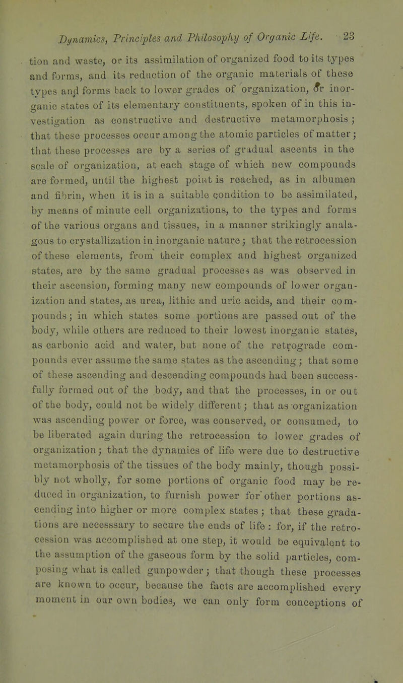 tion and waste, or its assimilation of organized food to its types and forms, and its reduction of the organic materials of these types an^d forms back to lower grades of organization, (fr inor- iranic states of its elementary constituents, spoken of in this in- vestigation as constractive and destructive metamorphosis ; that these processes occur among the atomic particles of matter; that these processes are by a series of gradual ascents in the scale of organization, at each stage of which new compounds are formed, until the highest point is reached, as in albumen and fibrin, when it is in a suitable condition to be assimilated, by means of minute cell organizations, to the types and forms of the various organs and tissues, in a manner strikingly anala- gous to crystallization in inorganic nature; that the retrocession of these elements, from their complex and highest organized states, are by the same gradual processes as was observed in their ascension, forming many new compounds of lovver organ- ization and states, as urea, lithic and uric acids, and their com- pounds ; in which states some portions are passed out of the body, while others are reduced to their lowest inorganic states, as carbonic acid and water, but none of the retrograde com- pounds ever assume the same states as the ascending; that some of these ascending and descending compounds had been success- fully formed out of the body, and that the processes, in or out of the body, could not be widely different; that as organization was ascending power or force, was conserved, or consumed, to be liberated again during the retrocession to lower grades of organization; that the dynamics of life were due to destructive metamorphosis of the tissues of the body mainly, thougb possi- bly not wholly, fjr some portions of organic food may be re- duced in organization, to furnish power for other portions as- cending into higher or more complex states ; that these grada- tions are necesssary to secure the ends of life : for, if the retro- cession was accomplished at one step, it would be equivalent to the assumption of the gaseous form by the solid particles, com- posing what is called gunpowder; that though these processes are known to occur, because the facts are accomplished every moment in our own bodieS; we can only form conceptions of