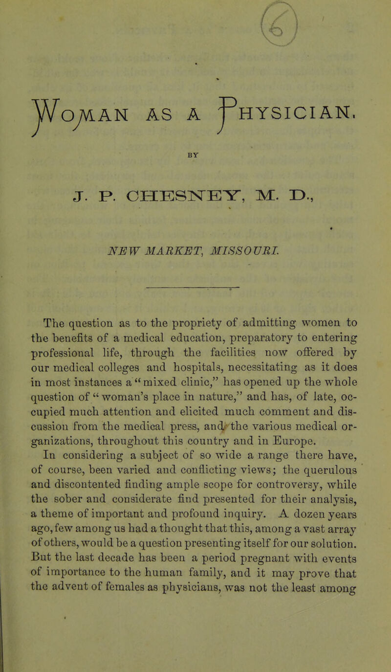 HYSICIAN BY J. P. OHESlSrEY, M. D., NEW MARKET, MISSOURI. The question as to the propriety of admitting women to the benefits of a medical education, preparatory to entering professional life, through the facilities now offered by our medical colleges and hospitals, necessitating as it does in most instances a mixed clinic, has opened up the whole question of  woman's place in nature, and has, of late, oc- cupied much attention and elicited much comment and dis- cussion from the medical press, and-' the various medical or- ganizations, throughout this country and in Europe. In considering a subject of so wide a range there have, of course, been varied and conflicting views; the querulous and discontented finding ample scope for controversy, while the sober and considerate find presented for their analysis, a theme of important and profound inquiry. A dozen years ago, few among us had a thought that this, among a vast array of others, would be a question presenting itself for our solution. But the last decade has been a period pregnant with events of importance to the human family, and it may prove that the advent of females as physicians, was not the least among