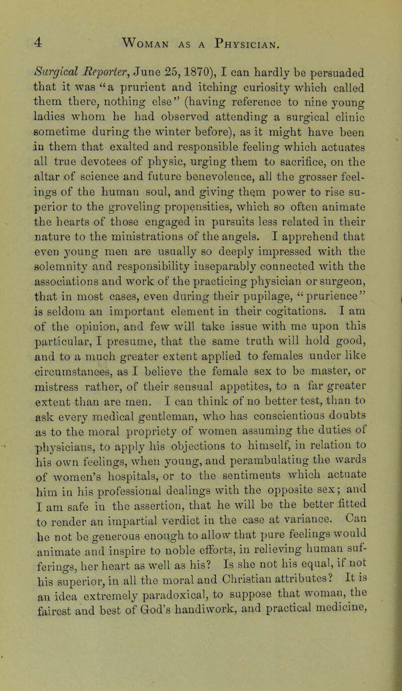 Surgical Beporter^ June 25,1870), I can hardly be persuaded that it was a prurient and itching curiosity which called them there, nothing else (having reference to nine young ladies whom he had observed attending a surgical clinic sometime during the winter before), as it might have been in them that exalted and responsible feeling which actuates all true devotees of physic, urging them to sacrifice, on the altar of science and future benevolence, all the grosser feel- ings of the human soul, and giving thqm power to rise su- perior to the groveling propensities, which so often animate the hearts of those engaged in pursuits less related in their nature to the ministrations of the angels. I apprehend that even young men are usually so deeply impressed with the solemnity and responsibility inseparably connected with the associations and work of the practicing physician or surgeon, that in most cases, even during their pupilage, prurience is seldom an important element in their cogitations. I am of the opinion, and few will take issue with me upon this particular, I presume, that the same truth will hold good, and to a much greater extent applied to females under like circumstances, as I believe the female sex to be master, or mistress rather, of their sensual appetites, to a far greater extent than are men. I can think of no better test, than to ask every medical gentleman, who has conscientious doubts as to the moral propriety of women assuming the duties of physicians, to apply his objections to himself, in relation to his own feelings, when young, and perambulating the wards of women's hospitals, or to the sentiments which actuate him in his professional dealings with the opposite sex; and I am safe in the assertion, that he will be the better fitted to render an impartial verdict in the case at variance. Can he not be generous enough to allow that pure feelings would animate and inspire to noble efforts, in relieving human suf- ferino-3, her heart as well as his? Is she not his equal, if not his superior, in all the moral and Christian attributes? it is an idea extremely paradoxical, to suppose that woman, the fairest and best of God's handiwork, and practical medicine.