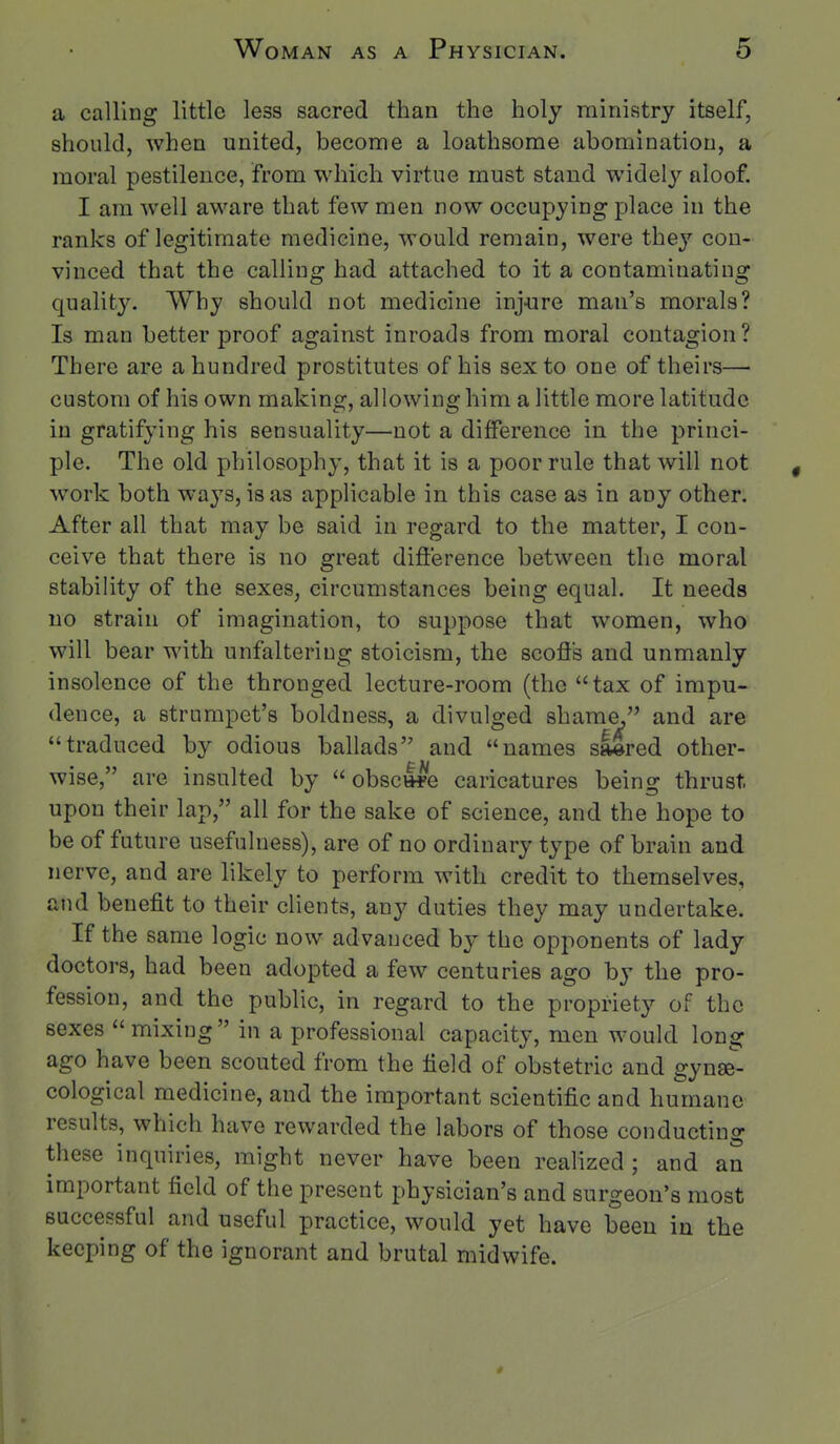 a calling little less sacred than the holy ministry itself, should, when united, become a loathsome abomination, a moral pestilence, from which virtue must stand widely aloof. I am well aware that few men now occupying place in the ranks of legitimate medicine, would remain, were they con- vinced that the calling had attached to it a contaminating quality. Why should not medicine inj-ure man's morals? Is man better proof against inroads from moral contagion? There are a hundred prostitutes of his sexto one of theirs—■ custom of his own making, allowing him a little more latitude in gratifying his sensuality—not a difference in the princi- ple. The old philosophy, that it is a poor rule that will not work both ways, is as applicable in this case as in any other. After all that may be said in regard to the matter, I con- ceive that there is no great difference between the moral stability of the sexes, circumstances being equal. It needs no strain of imagination, to suppose that women, who will bear with unfaltering stoicism, the scoffs and unmanly insolence of the thronged lecture-room (the tax of impu- dence, a strumpet's boldness, a divulged shame, and are traduced by odious ballads and names saered other- wise, are insulted by  obsclfe caricatures being thrust upon their lap, all for the sake of science, and the hope to be of future usefulness), are of no ordinary type of brain and nerve, and are likely to perform with credit to themselves, and benefit to their clients, any duties they may undertake. If the same logic now advanced by the opponents of lady doctors, had been adopted a few centuries ago by the pro- fession, and the public, in regard to the propriety of the sexes mixing in a professional capacity, men would long ago have been scouted from the field of obstetric and gynae- cological medicine, and the important scientific and humane results, which have rewarded the labors of those conducting these inquiries, might never have been realized ; and an important field of the present physician's and surgeon's most successful and useful practice, would yet have been in the keeping of the ignorant and brutal midwife.