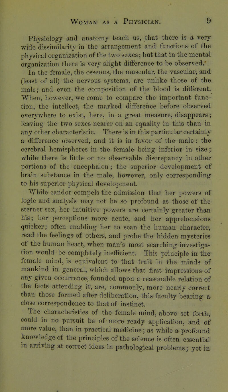 Physiology and anatomy teach us, that there is a very wide dissimilarity in the arrangement and functions of the physical organization of the two sexes; hut that in the mental organization there is very slight difference to be observed.' In the female, the osseous, the muscular, the vascular, and (least of all) the nervous systems, are unlike those of the male; and even the composition of the blood is different. When, however, we come to compare the important func- tion, the intellect, the marked difference before observed everywhere to exist, here, in a great measure, disappears; leaving the two sexes nearer on an equality in this than in any other characteristic. There is in this particular certainly a difference observed, and it is in favor of the male: the cerebral hemispheres in the female being inferior in size; while there is little or no observable discrepancy in other portions of the encephalon; the superior development of brain substance in the male, however, only corresponding to his superior physical development. While candor compels the admission that her powers of logic and analysis may not be so profound as those of the sterner sex, her intuitive powers are certainly greater than his; her perceptions more acute, and her apprehensions quicker; often enabling her to scan the human character, I'ead the feelings of others, and probe the hidden mysteries of the human heart, when man's most searching investiga- tion would be completely inefficient. This principle in the female mind, is equivalent to that trait in the minds of mankind in general, which allows that iirst impressions of any given occurrence, founded upon a reasonable relation of the facts attending it, are, commonly, more nearly correct than those formed after deliberation, this faculty bearing a close correspondence to that of instinct. The characteristics of the female mind, above set forth, could in no pursuit be of-more ready application, and of more value, than in practical medicine; as while a profound knowledge of the principles of the science is often essential in arriving at correct ideas in pathological problems; yet in